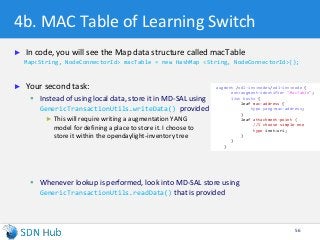 4b. MAC Table of Learning Switch
► In code, you will see the Map data structure called macTable
Map<String, NodeConnectorId> macTable = new HashMap <String, NodeConnectorId>();
► Your second task:
 Instead of using local data, store it in MD-SAL using
GenericTransactionUtils.writeData() provided
► This will require writing a augmentation YANG
model for defining a place to store it. I choose to
store it within the opendaylight-inventory tree
 Whenever lookup is performed, look into MD-SAL store using
GenericTransactionUtils.readData() that is provided
56
augment /odl-inv:nodes/odl-inv:node {
ext:augment-identifier "MacTable";
list hosts {
leaf mac-address {
type yang:mac-address;
}
leaf attachment-point {
//I choose simple one
type inet:uri;
}
}
}
 