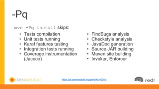 -Pq
mvn -Pq install skips:
• Tests compilation
• Unit tests running
• Karaf features testing
• Integration tests running
• Coverage instrumentation
(Jacoco)
• FindBugs analysis
• Checkstyle analysis
• JavaDoc generation
• Source JAR building
• Maven site building
• Invoker, Enforcer
https://git.opendaylight.org/gerrit/#/c/40245/
 