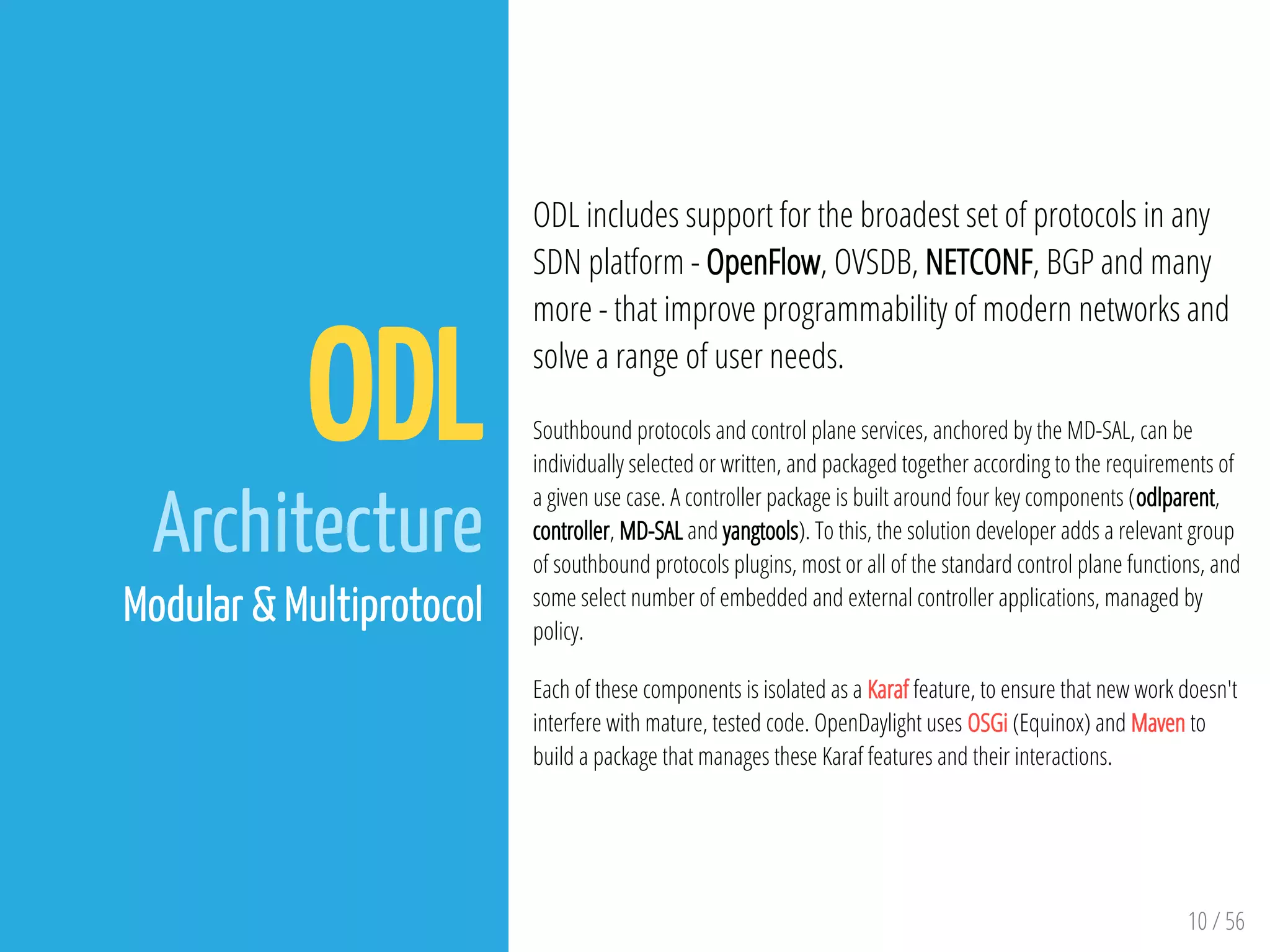 10 / 56
ODL
Architecture
Modular & Multiprotocol
ODL includes support for the broadest set of protocols in any
SDN platform - OpenFlow, OVSDB, NETCONF, BGP and many
more - that improve programmability of modern networks and
solve a range of user needs.
Southbound protocols and control plane services, anchored by the MD-SAL, can be
individually selected or written, and packaged together according to the requirements of
a given use case. A controller package is built around four key components (odlparent,
controller, MD-SAL and yangtools). To this, the solution developer adds a relevant group
of southbound protocols plugins, most or all of the standard control plane functions, and
some select number of embedded and external controller applications, managed by
policy.
Each of these components is isolated as a Karaf feature, to ensure that new work doesn't
interfere with mature, tested code. OpenDaylight uses OSGi (Equinox) and Maven to
build a package that manages these Karaf features and their interactions.
 