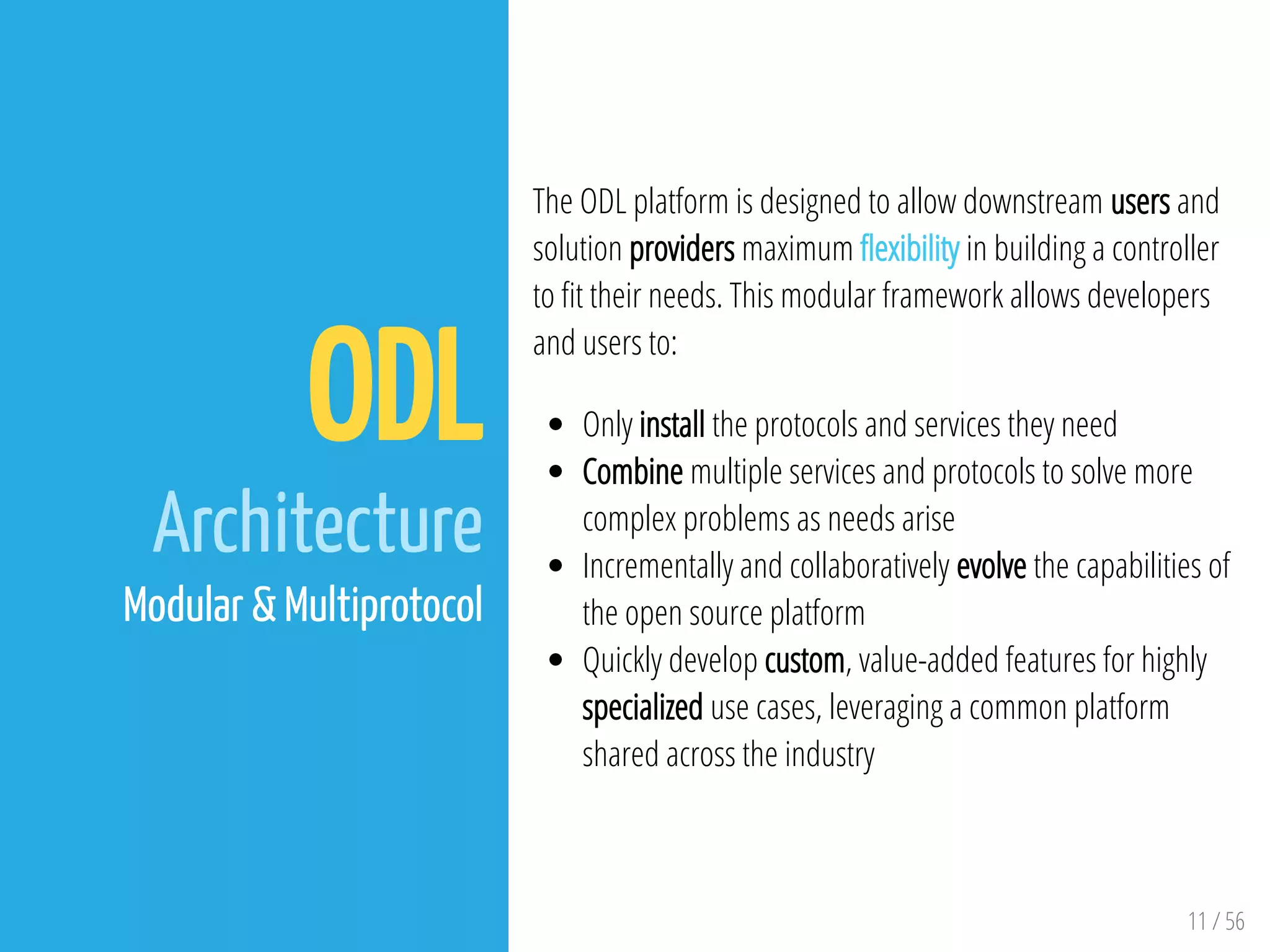 11 / 56
ODL
Architecture
Modular & Multiprotocol
The ODL platform is designed to allow downstream users and
solution providers maximum exibility in building a controller
to t their needs. This modular framework allows developers
and users to:
Only install the protocols and services they need
Combine multiple services and protocols to solve more
complex problems as needs arise
Incrementally and collaboratively evolve the capabilities of
the open source platform
Quickly develop custom, value-added features for highly
specialized use cases, leveraging a common platform
shared across the industry
 