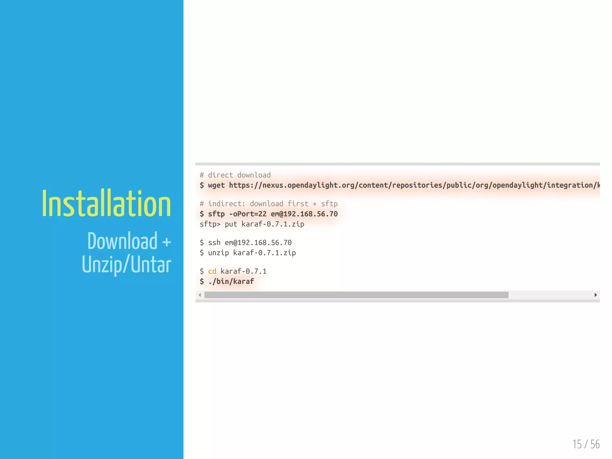 15 / 56
Installation
Download +
Unzip/Untar
# direct download
$ wget https://nexus.opendaylight.org/content/repositories/public/org/opendaylight/integration/k
# indirect: download first + sftp
$ sftp -oPort=22 em@192.168.56.70
sftp> put karaf-0.7.1.zip
$ ssh em@192.168.56.70
$ unzip karaf-0.7.1.zip
$ cd karaf-0.7.1
$ ./bin/karaf
 