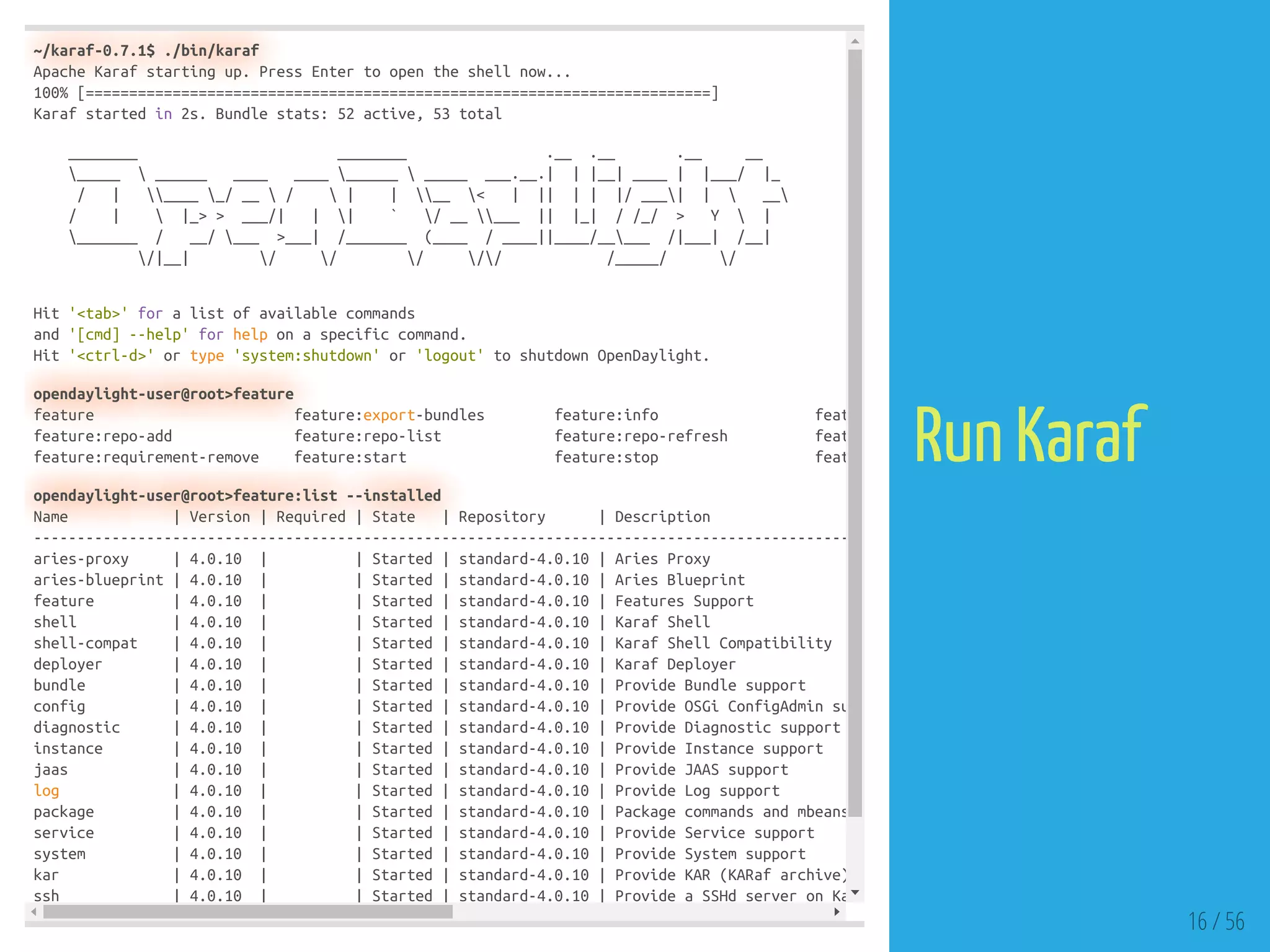 ~/karaf-0.7.1$ ./bin/karaf
Apache Karaf starting up. Press Enter to open the shell now...
100% [========================================================================]
Karaf started in 2s. Bundle stats: 52 active, 53 total
________ ________ .__ .__ .__ __
_____  ______ ____ ____ ______  _____ ___.__.| | |__| ____ | |___/ |_
/ | ____ _/ __  /  | | __ < | || | | |/ ___| |  __
/ |  |_> > ___/| | | ` / __ ___ || |_| / /_/ > Y  |
_______ / __/ ___ >___| /_______ (____ / ____||____/_____ /|___| /__|
/|__| / / / // /_____/ /
Hit '<tab>' for a list of available commands
and '[cmd] --help' for help on a specific command.
Hit '<ctrl-d>' or type 'system:shutdown' or 'logout' to shutdown OpenDaylight.
opendaylight-user@root>feature
feature feature:export-bundles feature:info feat
feature:repo-add feature:repo-list feature:repo-refresh feat
feature:requirement-remove feature:start feature:stop feat
opendaylight-user@root>feature:list --installed
Name | Version | Required | State | Repository | Description
----------------------------------------------------------------------------------------------
aries-proxy | 4.0.10 | | Started | standard-4.0.10 | Aries Proxy
aries-blueprint | 4.0.10 | | Started | standard-4.0.10 | Aries Blueprint
feature | 4.0.10 | | Started | standard-4.0.10 | Features Support
shell | 4.0.10 | | Started | standard-4.0.10 | Karaf Shell
shell-compat | 4.0.10 | | Started | standard-4.0.10 | Karaf Shell Compatibility
deployer | 4.0.10 | | Started | standard-4.0.10 | Karaf Deployer
bundle | 4.0.10 | | Started | standard-4.0.10 | Provide Bundle support
config | 4.0.10 | | Started | standard-4.0.10 | Provide OSGi ConfigAdmin su
diagnostic | 4.0.10 | | Started | standard-4.0.10 | Provide Diagnostic support
instance | 4.0.10 | | Started | standard-4.0.10 | Provide Instance support
jaas | 4.0.10 | | Started | standard-4.0.10 | Provide JAAS support
log | 4.0.10 | | Started | standard-4.0.10 | Provide Log support
package | 4.0.10 | | Started | standard-4.0.10 | Package commands and mbeans
service | 4.0.10 | | Started | standard-4.0.10 | Provide Service support
system | 4.0.10 | | Started | standard-4.0.10 | Provide System support
kar | 4.0.10 | | Started | standard-4.0.10 | Provide KAR (KARaf archive)
ssh | 4.0.10 | | Started | standard-4.0.10 | Provide a SSHd server on Ka
16 / 56
Run Karaf
 