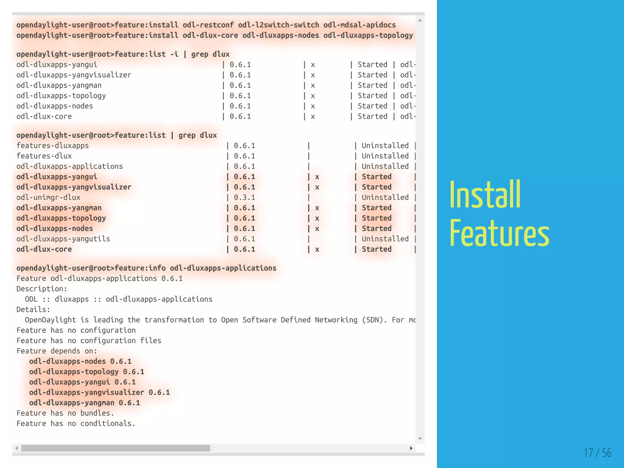 opendaylight-user@root>feature:install odl-restconf odl-l2switch-switch odl-mdsal-apidocs
opendaylight-user@root>feature:install odl-dlux-core odl-dluxapps-nodes odl-dluxapps-topology
opendaylight-user@root>feature:list -i | grep dlux
odl-dluxapps-yangui | 0.6.1 | x | Started | odl-
odl-dluxapps-yangvisualizer | 0.6.1 | x | Started | odl-
odl-dluxapps-yangman | 0.6.1 | x | Started | odl-
odl-dluxapps-topology | 0.6.1 | x | Started | odl-
odl-dluxapps-nodes | 0.6.1 | x | Started | odl-
odl-dlux-core | 0.6.1 | x | Started | odl-
opendaylight-user@root>feature:list | grep dlux
features-dluxapps | 0.6.1 | | Uninstalled |
features-dlux | 0.6.1 | | Uninstalled |
odl-dluxapps-applications | 0.6.1 | | Uninstalled |
odl-dluxapps-yangui | 0.6.1 | x | Started |
odl-dluxapps-yangvisualizer | 0.6.1 | x | Started |
odl-unimgr-dlux | 0.3.1 | | Uninstalled |
odl-dluxapps-yangman | 0.6.1 | x | Started |
odl-dluxapps-topology | 0.6.1 | x | Started |
odl-dluxapps-nodes | 0.6.1 | x | Started |
odl-dluxapps-yangutils | 0.6.1 | | Uninstalled |
odl-dlux-core | 0.6.1 | x | Started |
opendaylight-user@root>feature:info odl-dluxapps-applications
Feature odl-dluxapps-applications 0.6.1
Description:
ODL :: dluxapps :: odl-dluxapps-applications
Details:
OpenDaylight is leading the transformation to Open Software Defined Networking (SDN). For mo
Feature has no configuration
Feature has no configuration files
Feature depends on:
odl-dluxapps-nodes 0.6.1
odl-dluxapps-topology 0.6.1
odl-dluxapps-yangui 0.6.1
odl-dluxapps-yangvisualizer 0.6.1
odl-dluxapps-yangman 0.6.1
Feature has no bundles.
Feature has no conditionals.
17 / 56
Install
Features
 