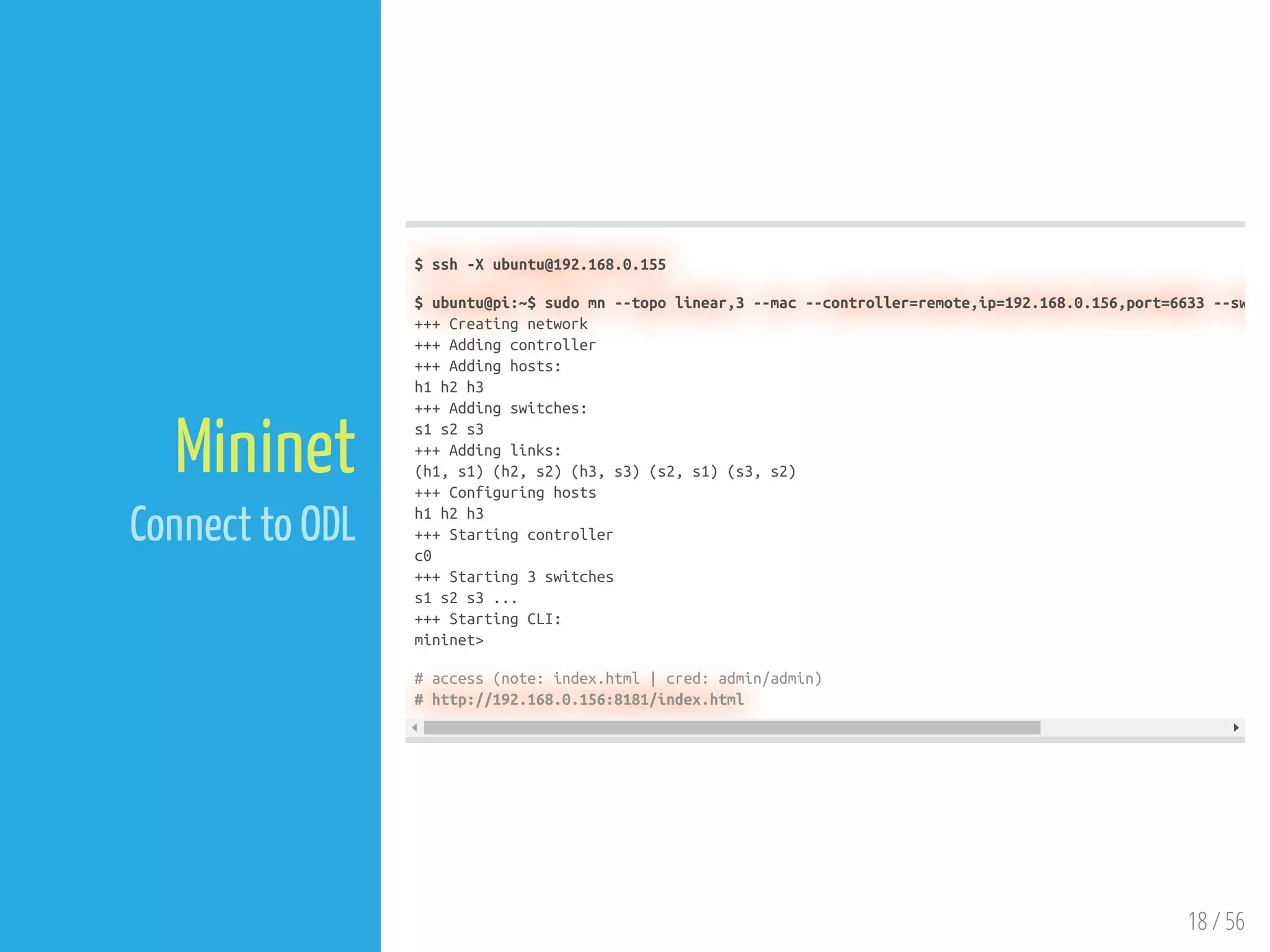 18 / 56
Mininet
Connect to ODL
$ ssh -X ubuntu@192.168.0.155
$ ubuntu@pi:~$ sudo mn --topo linear,3 --mac --controller=remote,ip=192.168.0.156,port=6633 --sw
+++ Creating network
+++ Adding controller
+++ Adding hosts:
h1 h2 h3
+++ Adding switches:
s1 s2 s3
+++ Adding links:
(h1, s1) (h2, s2) (h3, s3) (s2, s1) (s3, s2)
+++ Configuring hosts
h1 h2 h3
+++ Starting controller
c0
+++ Starting 3 switches
s1 s2 s3 ...
+++ Starting CLI:
mininet>
# access (note: index.html | cred: admin/admin)
# http://192.168.0.156:8181/index.html
 