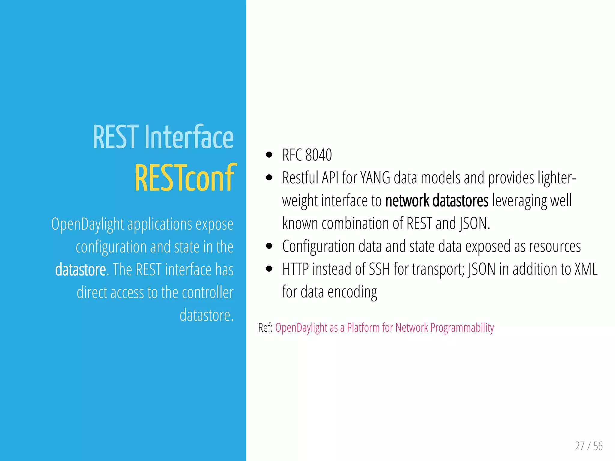27 / 56
REST Interface
RESTconf
OpenDaylight applications expose
con guration and state in the
datastore. The REST interface has
direct access to the controller
datastore.
RFC 8040
Restful API for YANG data models and provides lighter-
weight interface to network datastores leveraging well
known combination of REST and JSON.
Con guration data and state data exposed as resources
HTTP instead of SSH for transport; JSON in addition to XML
for data encoding
Ref: OpenDaylight as a Platform for Network Programmability
 