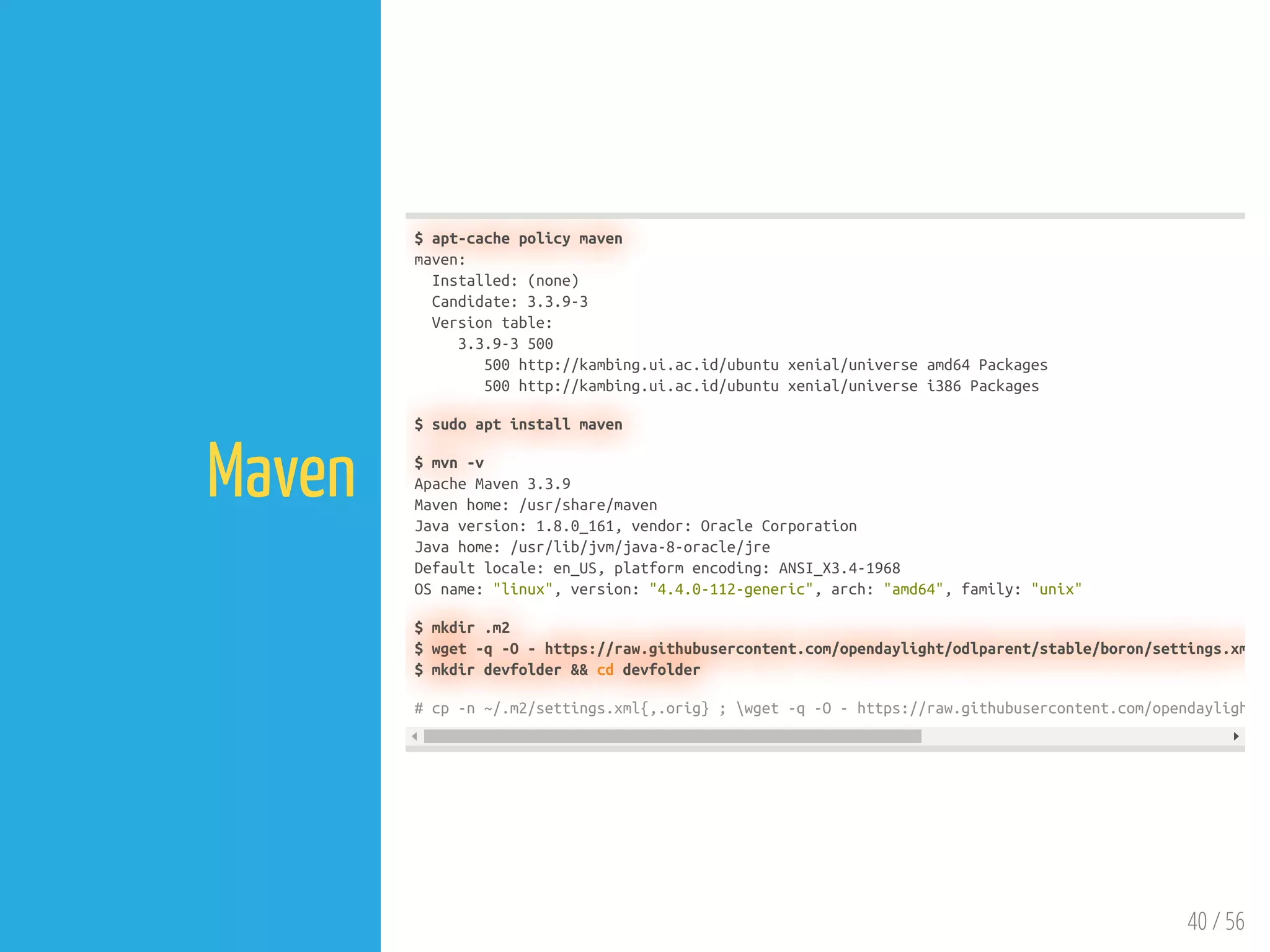40 / 56
Maven
$ apt-cache policy maven
maven:
Installed: (none)
Candidate: 3.3.9-3
Version table:
3.3.9-3 500
500 http://kambing.ui.ac.id/ubuntu xenial/universe amd64 Packages
500 http://kambing.ui.ac.id/ubuntu xenial/universe i386 Packages
$ sudo apt install maven
$ mvn -v
Apache Maven 3.3.9
Maven home: /usr/share/maven
Java version: 1.8.0_161, vendor: Oracle Corporation
Java home: /usr/lib/jvm/java-8-oracle/jre
Default locale: en_US, platform encoding: ANSI_X3.4-1968
OS name: "linux", version: "4.4.0-112-generic", arch: "amd64", family: "unix"
$ mkdir .m2
$ wget -q -O - https://raw.githubusercontent.com/opendaylight/odlparent/stable/boron/settings.xm
$ mkdir devfolder && cd devfolder
# cp -n ~/.m2/settings.xml{,.orig} ; wget -q -O - https://raw.githubusercontent.com/opendayligh
 