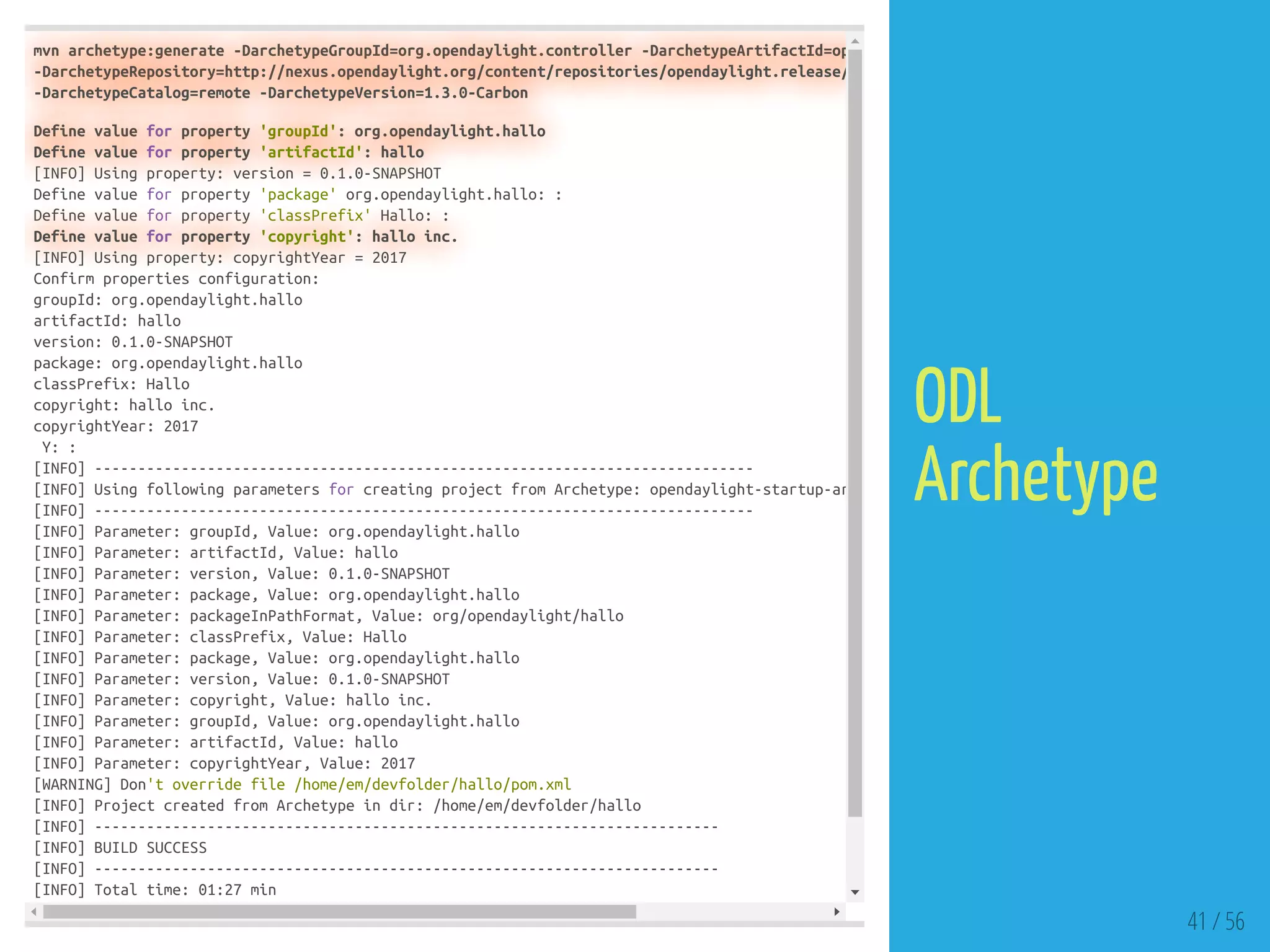 mvn archetype:generate -DarchetypeGroupId=org.opendaylight.controller -DarchetypeArtifactId=op
-DarchetypeRepository=http://nexus.opendaylight.org/content/repositories/opendaylight.release/
-DarchetypeCatalog=remote -DarchetypeVersion=1.3.0-Carbon
Define value for property 'groupId': org.opendaylight.hallo
Define value for property 'artifactId': hallo
[INFO] Using property: version = 0.1.0-SNAPSHOT
Define value for property 'package' org.opendaylight.hallo: :
Define value for property 'classPrefix' Hallo: :
Define value for property 'copyright': hallo inc.
[INFO] Using property: copyrightYear = 2017
Confirm properties configuration:
groupId: org.opendaylight.hallo
artifactId: hallo
version: 0.1.0-SNAPSHOT
package: org.opendaylight.hallo
classPrefix: Hallo
copyright: hallo inc.
copyrightYear: 2017
Y: :
[INFO] ----------------------------------------------------------------------------
[INFO] Using following parameters for creating project from Archetype: opendaylight-startup-ar
[INFO] ----------------------------------------------------------------------------
[INFO] Parameter: groupId, Value: org.opendaylight.hallo
[INFO] Parameter: artifactId, Value: hallo
[INFO] Parameter: version, Value: 0.1.0-SNAPSHOT
[INFO] Parameter: package, Value: org.opendaylight.hallo
[INFO] Parameter: packageInPathFormat, Value: org/opendaylight/hallo
[INFO] Parameter: classPrefix, Value: Hallo
[INFO] Parameter: package, Value: org.opendaylight.hallo
[INFO] Parameter: version, Value: 0.1.0-SNAPSHOT
[INFO] Parameter: copyright, Value: hallo inc.
[INFO] Parameter: groupId, Value: org.opendaylight.hallo
[INFO] Parameter: artifactId, Value: hallo
[INFO] Parameter: copyrightYear, Value: 2017
[WARNING] Don't override file /home/em/devfolder/hallo/pom.xml
[INFO] Project created from Archetype in dir: /home/em/devfolder/hallo
[INFO] ------------------------------------------------------------------------
[INFO] BUILD SUCCESS
[INFO] ------------------------------------------------------------------------
[INFO] Total time: 01:27 min
41 / 56
ODL
Archetype
 
