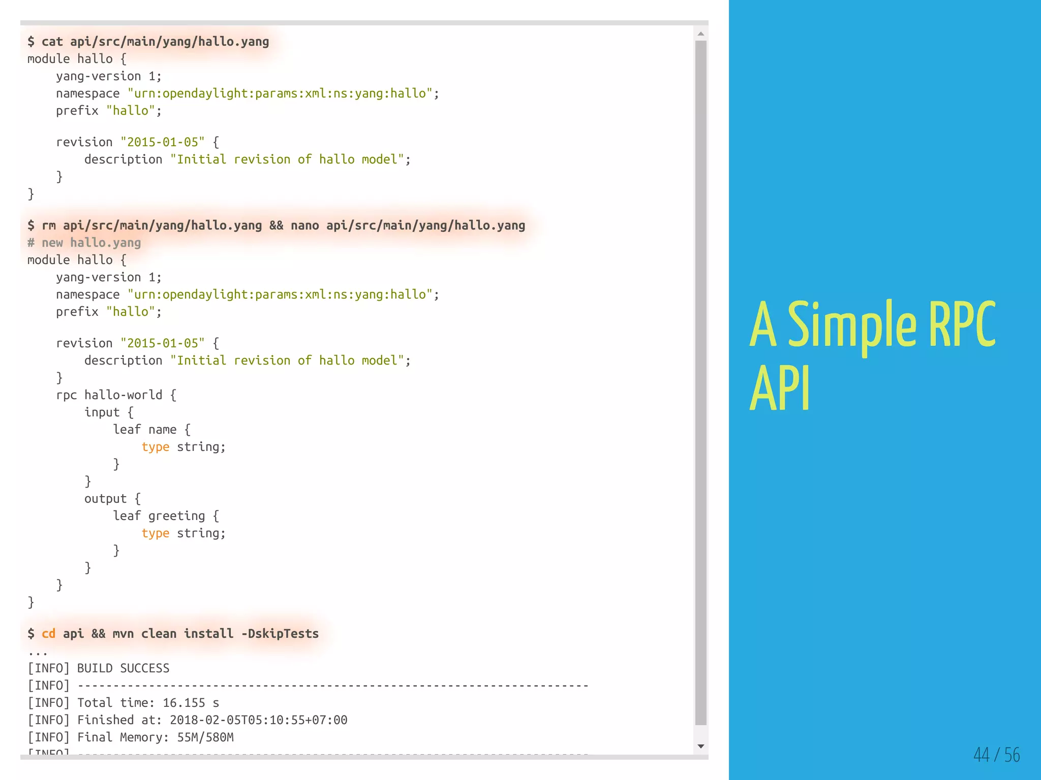 $ cat api/src/main/yang/hallo.yang
module hallo {
yang-version 1;
namespace "urn:opendaylight:params:xml:ns:yang:hallo";
prefix "hallo";
revision "2015-01-05" {
description "Initial revision of hallo model";
}
}
$ rm api/src/main/yang/hallo.yang && nano api/src/main/yang/hallo.yang
# new hallo.yang
module hallo {
yang-version 1;
namespace "urn:opendaylight:params:xml:ns:yang:hallo";
prefix "hallo";
revision "2015-01-05" {
description "Initial revision of hallo model";
}
rpc hallo-world {
input {
leaf name {
type string;
}
}
output {
leaf greeting {
type string;
}
}
}
}
$ cd api && mvn clean install -DskipTests
...
[INFO] BUILD SUCCESS
[INFO] ------------------------------------------------------------------------
[INFO] Total time: 16.155 s
[INFO] Finished at: 2018-02-05T05:10:55+07:00
[INFO] Final Memory: 55M/580M
[INFO] ------------------------------------------------------------------------ 44 / 56
A Simple RPC
API
 