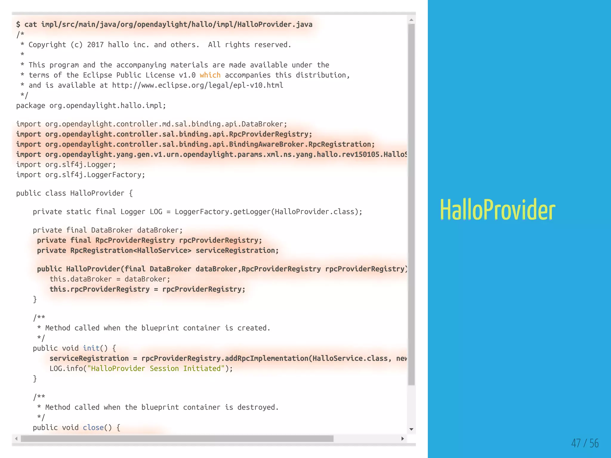 $ cat impl/src/main/java/org/opendaylight/hallo/impl/HalloProvider.java
/*
* Copyright (c) 2017 hallo inc. and others. All rights reserved.
*
* This program and the accompanying materials are made available under the
* terms of the Eclipse Public License v1.0 which accompanies this distribution,
* and is available at http://www.eclipse.org/legal/epl-v10.html
*/
package org.opendaylight.hallo.impl;
import org.opendaylight.controller.md.sal.binding.api.DataBroker;
import org.opendaylight.controller.sal.binding.api.RpcProviderRegistry;
import org.opendaylight.controller.sal.binding.api.BindingAwareBroker.RpcRegistration;
import org.opendaylight.yang.gen.v1.urn.opendaylight.params.xml.ns.yang.hallo.rev150105.HalloS
import org.slf4j.Logger;
import org.slf4j.LoggerFactory;
public class HalloProvider {
private static final Logger LOG = LoggerFactory.getLogger(HalloProvider.class);
private final DataBroker dataBroker;
private final RpcProviderRegistry rpcProviderRegistry;
private RpcRegistration<HalloService> serviceRegistration;
public HalloProvider(final DataBroker dataBroker,RpcProviderRegistry rpcProviderRegistry)
this.dataBroker = dataBroker;
this.rpcProviderRegistry = rpcProviderRegistry;
}
/**
* Method called when the blueprint container is created.
*/
public void init() {
serviceRegistration = rpcProviderRegistry.addRpcImplementation(HalloService.class, new
LOG.info("HalloProvider Session Initiated");
}
/**
* Method called when the blueprint container is destroyed.
*/
public void close() {
47 / 56
HalloProvider
 