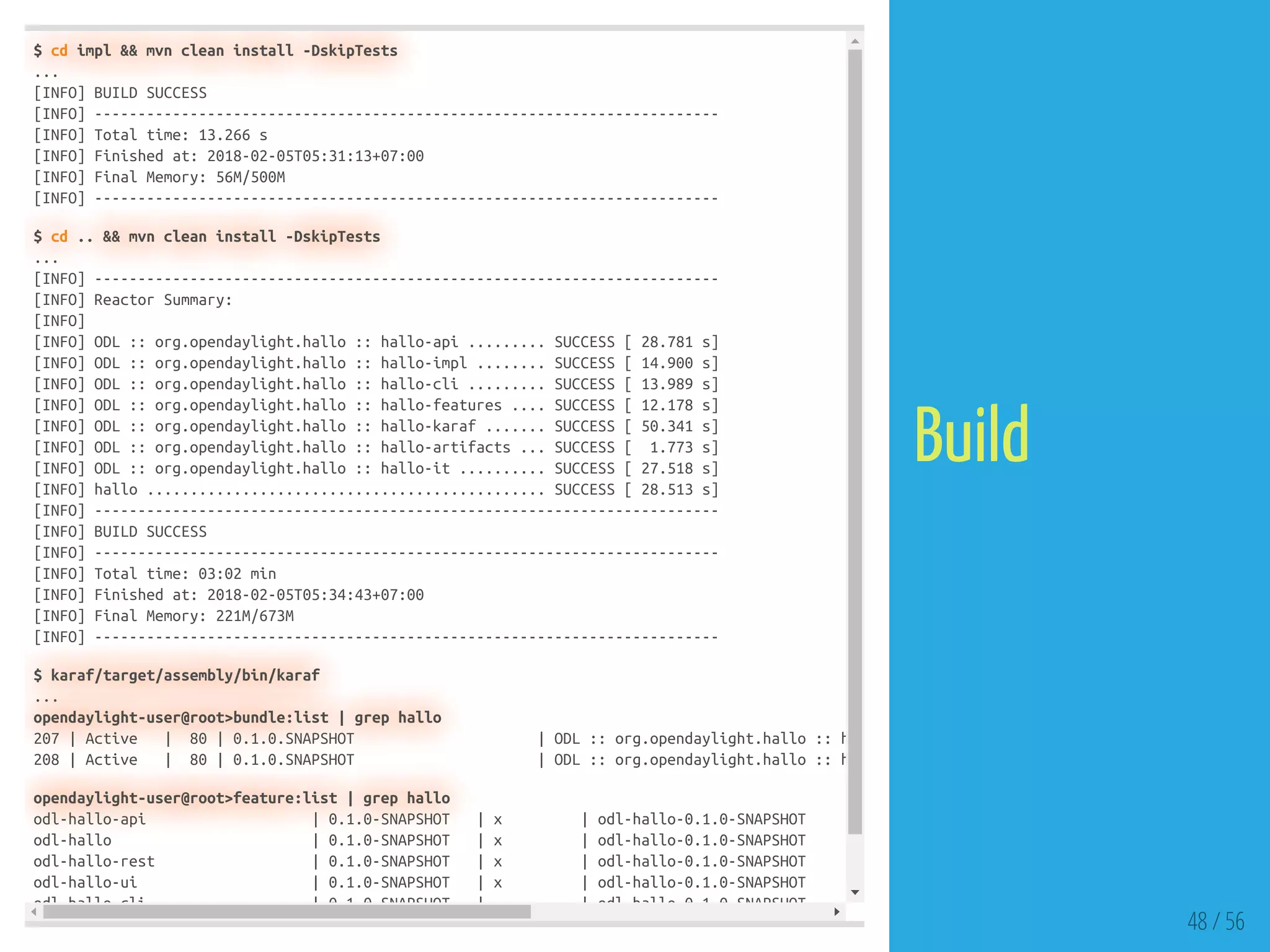 $ cd impl && mvn clean install -DskipTests
...
[INFO] BUILD SUCCESS
[INFO] ------------------------------------------------------------------------
[INFO] Total time: 13.266 s
[INFO] Finished at: 2018-02-05T05:31:13+07:00
[INFO] Final Memory: 56M/500M
[INFO] ------------------------------------------------------------------------
$ cd .. && mvn clean install -DskipTests
...
[INFO] ------------------------------------------------------------------------
[INFO] Reactor Summary:
[INFO]
[INFO] ODL :: org.opendaylight.hallo :: hallo-api ......... SUCCESS [ 28.781 s]
[INFO] ODL :: org.opendaylight.hallo :: hallo-impl ........ SUCCESS [ 14.900 s]
[INFO] ODL :: org.opendaylight.hallo :: hallo-cli ......... SUCCESS [ 13.989 s]
[INFO] ODL :: org.opendaylight.hallo :: hallo-features .... SUCCESS [ 12.178 s]
[INFO] ODL :: org.opendaylight.hallo :: hallo-karaf ....... SUCCESS [ 50.341 s]
[INFO] ODL :: org.opendaylight.hallo :: hallo-artifacts ... SUCCESS [ 1.773 s]
[INFO] ODL :: org.opendaylight.hallo :: hallo-it .......... SUCCESS [ 27.518 s]
[INFO] hallo .............................................. SUCCESS [ 28.513 s]
[INFO] ------------------------------------------------------------------------
[INFO] BUILD SUCCESS
[INFO] ------------------------------------------------------------------------
[INFO] Total time: 03:02 min
[INFO] Finished at: 2018-02-05T05:34:43+07:00
[INFO] Final Memory: 221M/673M
[INFO] ------------------------------------------------------------------------
$ karaf/target/assembly/bin/karaf
...
opendaylight-user@root>bundle:list | grep hallo
207 | Active | 80 | 0.1.0.SNAPSHOT | ODL :: org.opendaylight.hallo :: h
208 | Active | 80 | 0.1.0.SNAPSHOT | ODL :: org.opendaylight.hallo :: h
opendaylight-user@root>feature:list | grep hallo
odl-hallo-api | 0.1.0-SNAPSHOT | x | odl-hallo-0.1.0-SNAPSHOT
odl-hallo | 0.1.0-SNAPSHOT | x | odl-hallo-0.1.0-SNAPSHOT
odl-hallo-rest | 0.1.0-SNAPSHOT | x | odl-hallo-0.1.0-SNAPSHOT
odl-hallo-ui | 0.1.0-SNAPSHOT | x | odl-hallo-0.1.0-SNAPSHOT
odl hallo cli | 0 1 0 SNAPSHOT | | odl hallo 0 1 0 SNAPSHOT
48 / 56
Build
 
