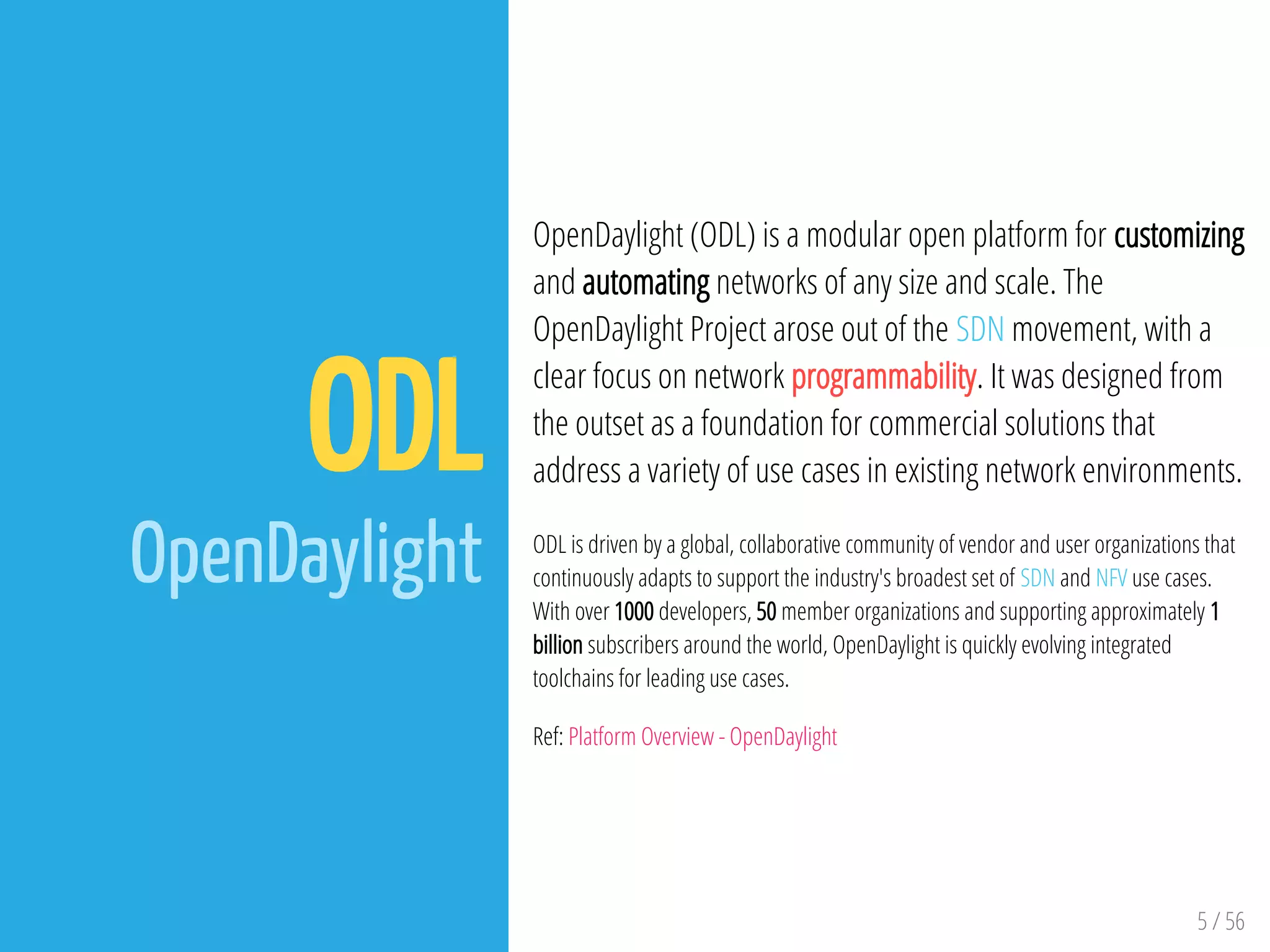 5 / 56
ODL
OpenDaylight
OpenDaylight (ODL) is a modular open platform for customizing
and automating networks of any size and scale. The
OpenDaylight Project arose out of the SDN movement, with a
clear focus on network programmability. It was designed from
the outset as a foundation for commercial solutions that
address a variety of use cases in existing network environments.
ODL is driven by a global, collaborative community of vendor and user organizations that
continuously adapts to support the industry's broadest set of SDN and NFV use cases.
With over 1000 developers, 50 member organizations and supporting approximately 1
billion subscribers around the world, OpenDaylight is quickly evolving integrated
toolchains for leading use cases.
Ref: Platform Overview - OpenDaylight
 