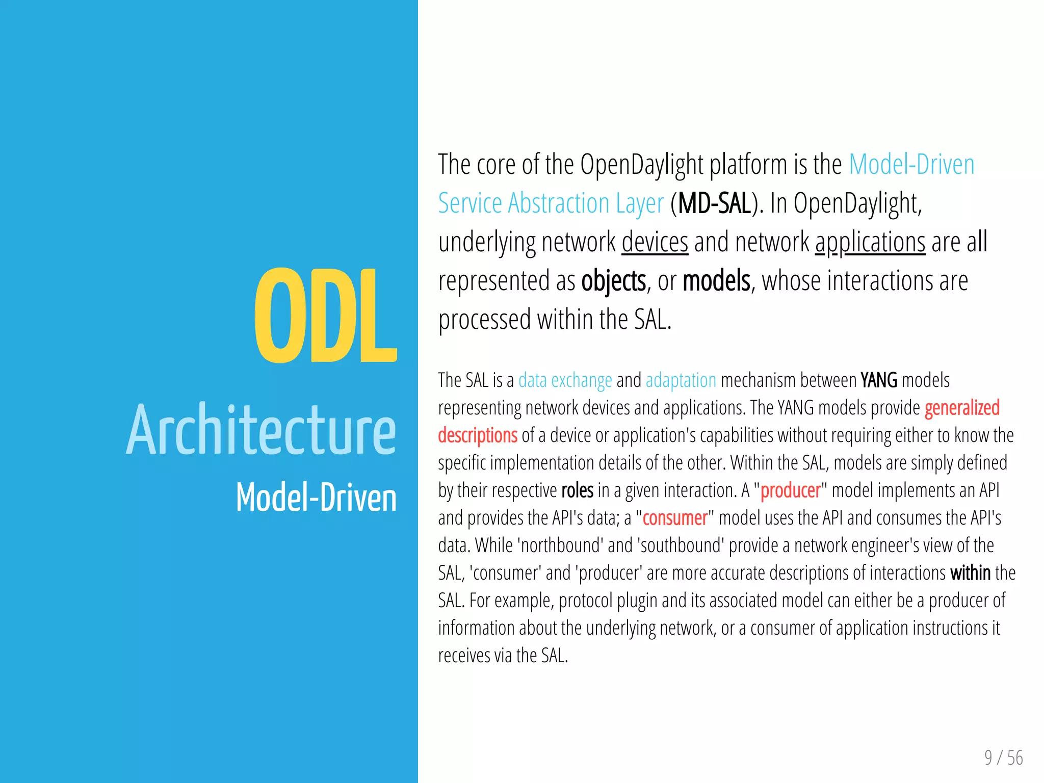 9 / 56
ODL
Architecture
Model-Driven
The core of the OpenDaylight platform is the Model-Driven
Service Abstraction Layer (MD-SAL). In OpenDaylight,
underlying network devices and network applications are all
represented as objects, or models, whose interactions are
processed within the SAL.
The SAL is a data exchange and adaptation mechanism between YANG models
representing network devices and applications. The YANG models provide generalized
descriptions of a device or application's capabilities without requiring either to know the
speci c implementation details of the other. Within the SAL, models are simply de ned
by their respective roles in a given interaction. A "producer" model implements an API
and provides the API's data; a "consumer" model uses the API and consumes the API's
data. While 'northbound' and 'southbound' provide a network engineer's view of the
SAL, 'consumer' and 'producer' are more accurate descriptions of interactions within the
SAL. For example, protocol plugin and its associated model can either be a producer of
information about the underlying network, or a consumer of application instructions it
receives via the SAL.
 