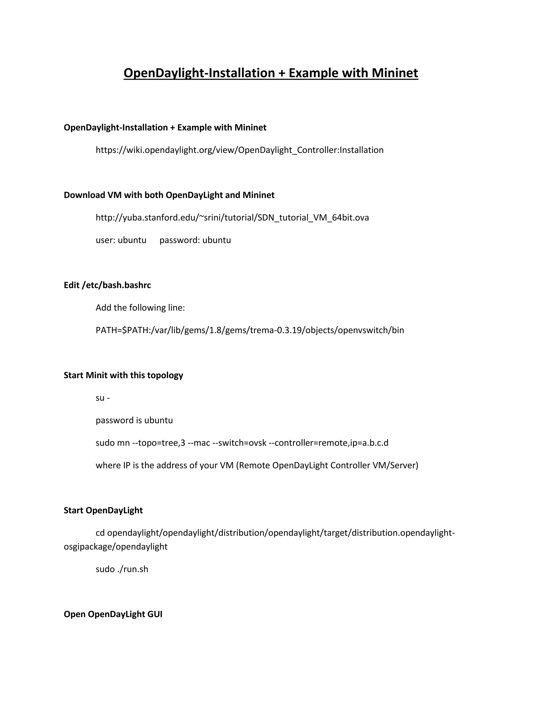 OpenDaylight, FloodLight stallation, and Example with Mininet

OpenDaylight-Installation + Example with Mininet
https://wiki.opendaylight.org/view/OpenDaylight_Controller:Installation

Download VM with both OpenDayLight, FloodLight and Mininet
http://yuba.stanford.edu/~srini/tutorial/SDN_tutorial_VM_64bit.ova
user: ubuntu

password: ubuntu

Edit /etc/bash.bashrc
Add the following line:
PATH=$PATH:/var/lib/gems/1.8/gems/trema-0.3.19/objects/openvswitch/bin

Mininet Sample Virtual Network
Start Minit with this topology
su sudo mn --topo=tree,3 --mac --switch=ovsk --controller=remote,ip=a.b.c.d
where IP is the address of your VM (Remote OpenDayLight Controller VM/Server)

OpenDaylight Example
Start OpenDayLight
cd opendaylight/opendaylight/distribution/opendaylight/target/distribution.opendaylightosgipackage/opendaylight
sudo ./run.sh

 