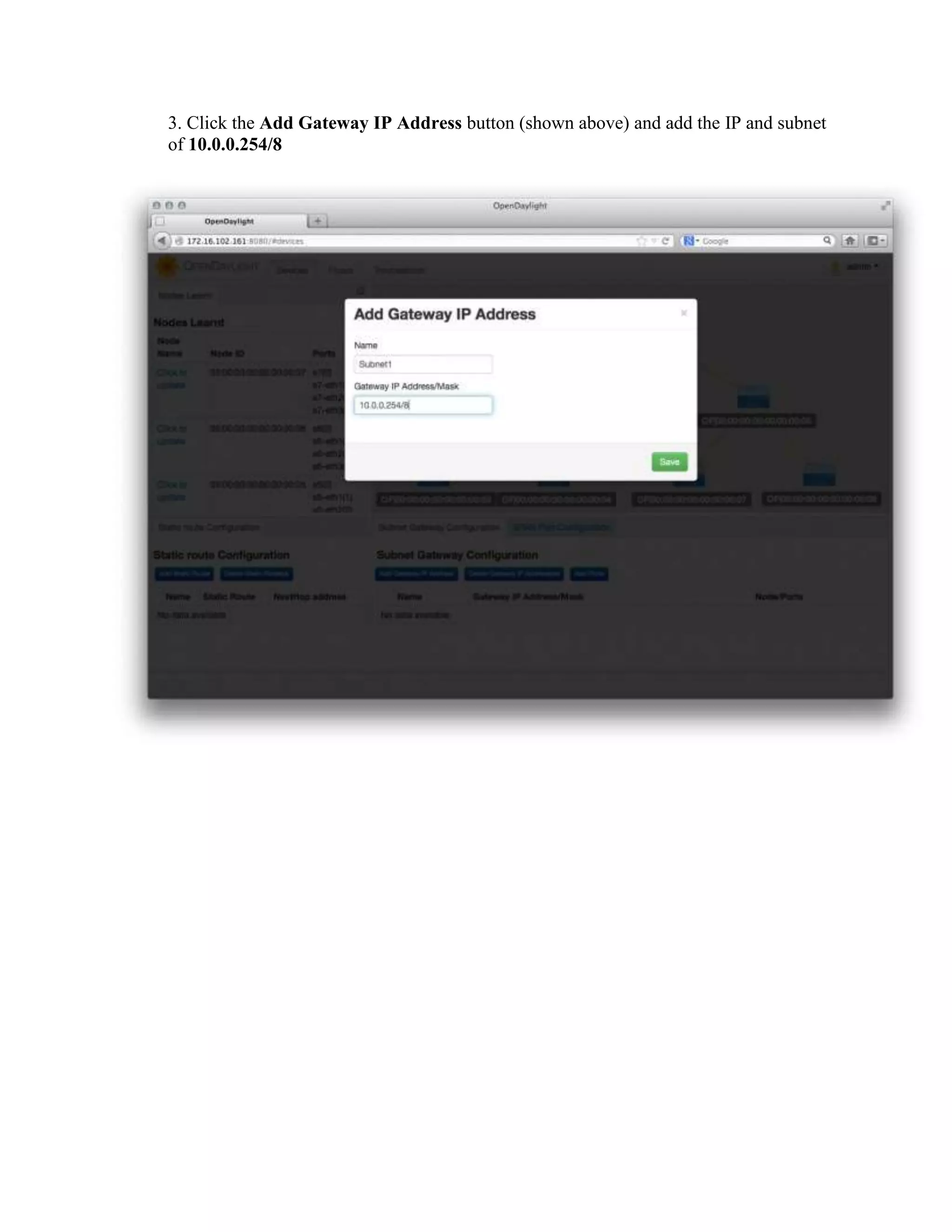 3. Click the Add Gateway IP Address button (shown above) and add the IP and subnet
of 10.0.0.254/8

4 Confirm that hosts are now reachable from one another. On the console where Mininet
is running, have one host ping another.
mininet> h1 ping h7
PING 10.0.0.7 (10.0.0.7) 56(84) bytes of data.
64 bytes from 10.0.0.7: icmp_req=1 ttl=64 time=1.52 ms
64 bytes from 10.0.0.7: icmp_req=2 ttl=64 time=0.054 ms
64 bytes from 10.0.0.7: icmp_req=3 ttl=64 time=0.060 ms
64 bytes from 10.0.0.7: icmp_req=4 ttl=64 time=0.052 ms
--- 10.0.0.7 ping statistics --4 packets transmitted, 4 received, 0% packet loss, time 2999ms
rtt min/avg/max/mdev = 0.052/0.422/1.523/0.635 ms
mininet>

 