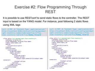 It is possible to use RESTconf to send static flows to the controller. The REST
input is based on the YANG model. For instance, post following 2 static flows
using XML tags
Exercise #2: Flow Programming Through
REST
 
