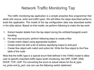 The traffic monitoring tap application is a simple proactive flow programmer that
deals with source, sinks and traffic types. We will follow the steps described earlier to
build this application. The model of the tap configuration data was described earlier
in the slide above. Based on that model, we perform following to make the tap work:
1. Extract header details from the tap object during the onDataChanged() event
handling
2. For each source-port, perform following steps to create a flow
- Create match object using appropriate builders
- Create action list with a list of actions specifying output to sink-port
- Create flow object with match and action list. Write this flow object to the Flow
table of the node
Note that the traffic type is a special enum field defined in the YANG model to allow
user to specific important traffic types worth monitoring, like ARP, ICMP, DNS,
DHCP, TCP, UDP. For converting the enum to actual values for the dl_type,
nw_proto and tp_port, one can use the following switch statement:
Network Traffic Monitoring Tap
 