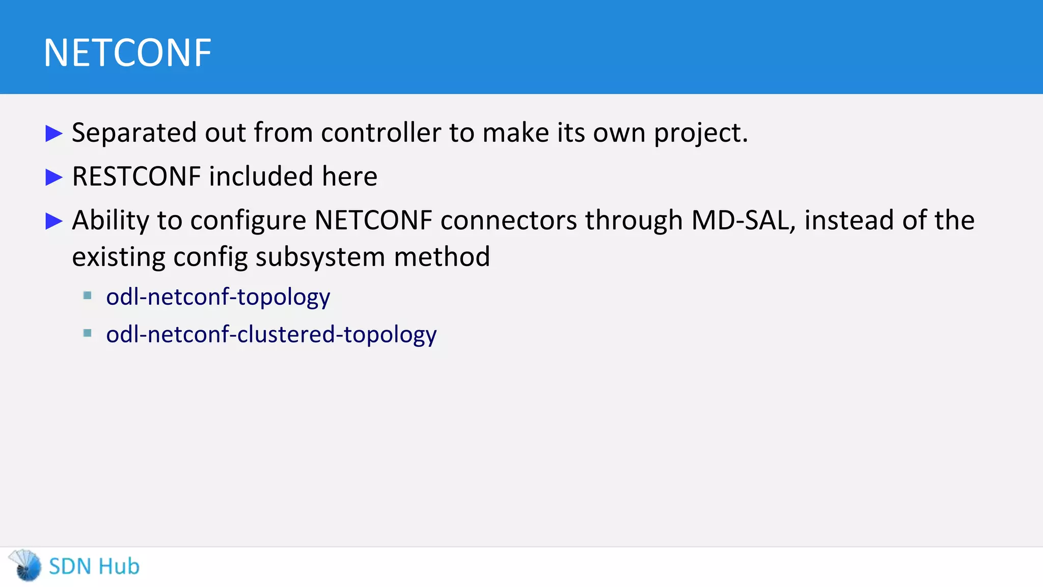 NETCONF
► Separated out from controller to make its own project.
► RESTCONF included here
► Ability to configure NETCONF connectors through MD-SAL, instead of the
existing config subsystem method
 odl-netconf-topology
 odl-netconf-clustered-topology
 