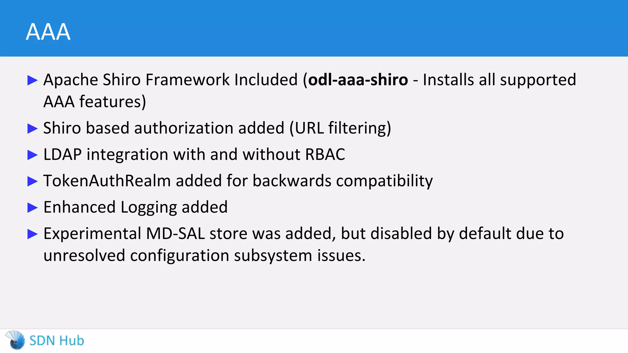 AAA
► Apache Shiro Framework Included (odl-aaa-shiro - Installs all supported
AAA features)
► Shiro based authorization added (URL filtering)
► LDAP integration with and without RBAC
► TokenAuthRealm added for backwards compatibility
► Enhanced Logging added
► Experimental MD-SAL store was added, but disabled by default due to
unresolved configuration subsystem issues.
 
