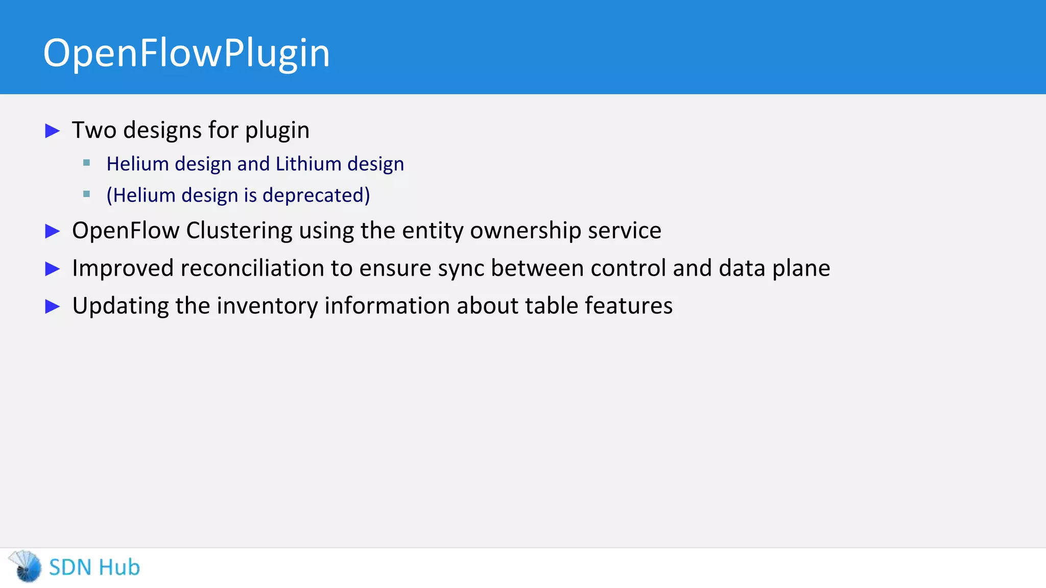 OpenFlowPlugin
► Two designs for plugin
 Helium design and Lithium design
 (Helium design is deprecated)
► OpenFlow Clustering using the entity ownership service
► Improved reconciliation to ensure sync between control and data plane
► Updating the inventory information about table features
 