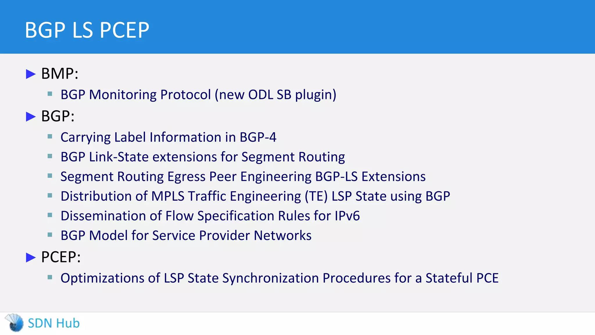 BGP LS PCEP
► BMP:
 BGP Monitoring Protocol (new ODL SB plugin)
► BGP:
 Carrying Label Information in BGP-4
 BGP Link-State extensions for Segment Routing
 Segment Routing Egress Peer Engineering BGP-LS Extensions
 Distribution of MPLS Traffic Engineering (TE) LSP State using BGP
 Dissemination of Flow Specification Rules for IPv6
 BGP Model for Service Provider Networks
► PCEP:
 Optimizations of LSP State Synchronization Procedures for a Stateful PCE
 