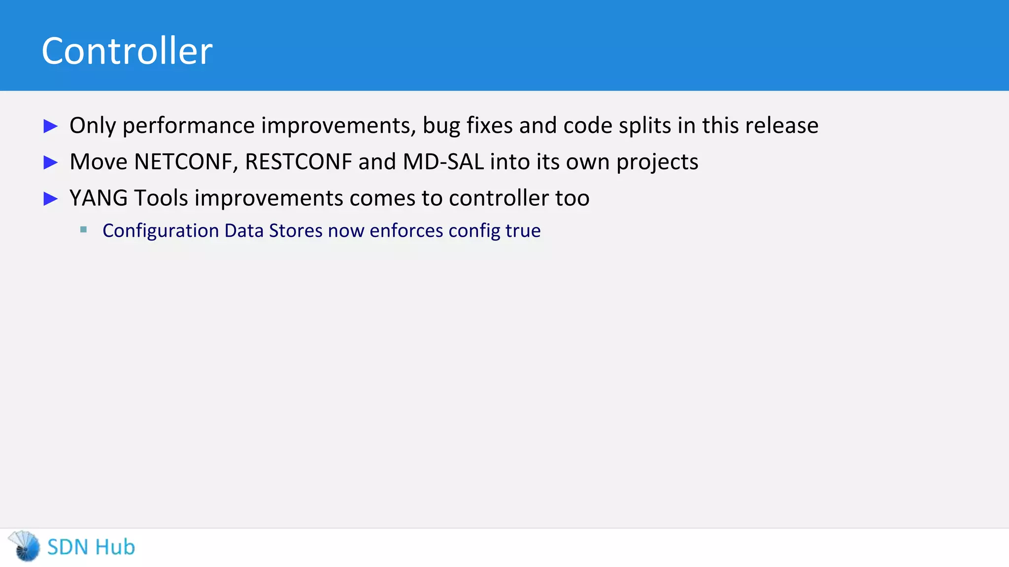Controller
► Only performance improvements, bug fixes and code splits in this release
► Move NETCONF, RESTCONF and MD-SAL into its own projects
► YANG Tools improvements comes to controller too
 Configuration Data Stores now enforces config true
 