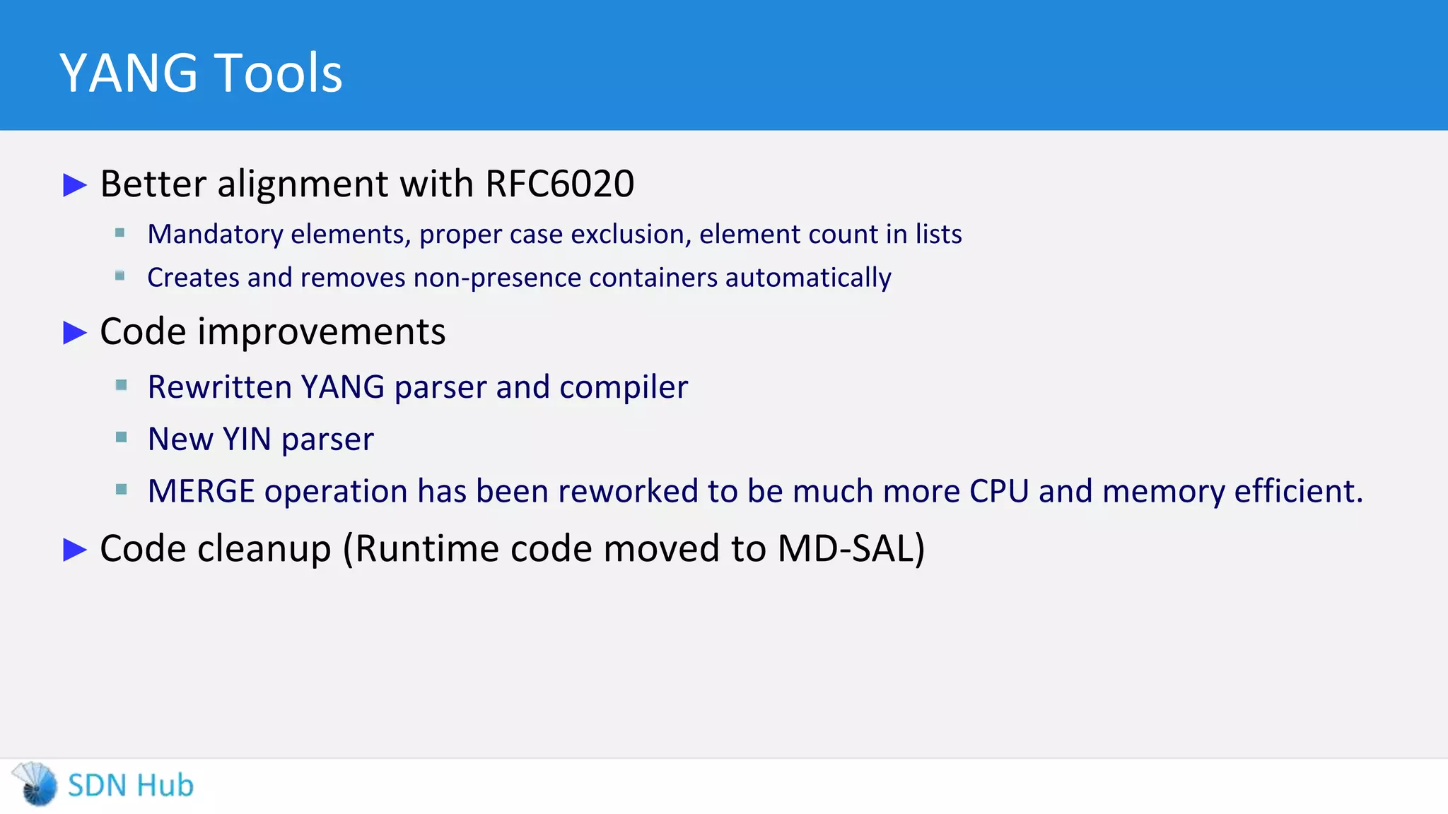 YANG Tools
► Better alignment with RFC6020
 Mandatory elements, proper case exclusion, element count in lists
 Creates and removes non-presence containers automatically
► Code improvements
 Rewritten YANG parser and compiler
 New YIN parser
 MERGE operation has been reworked to be much more CPU and memory efficient.
► Code cleanup (Runtime code moved to MD-SAL)
 