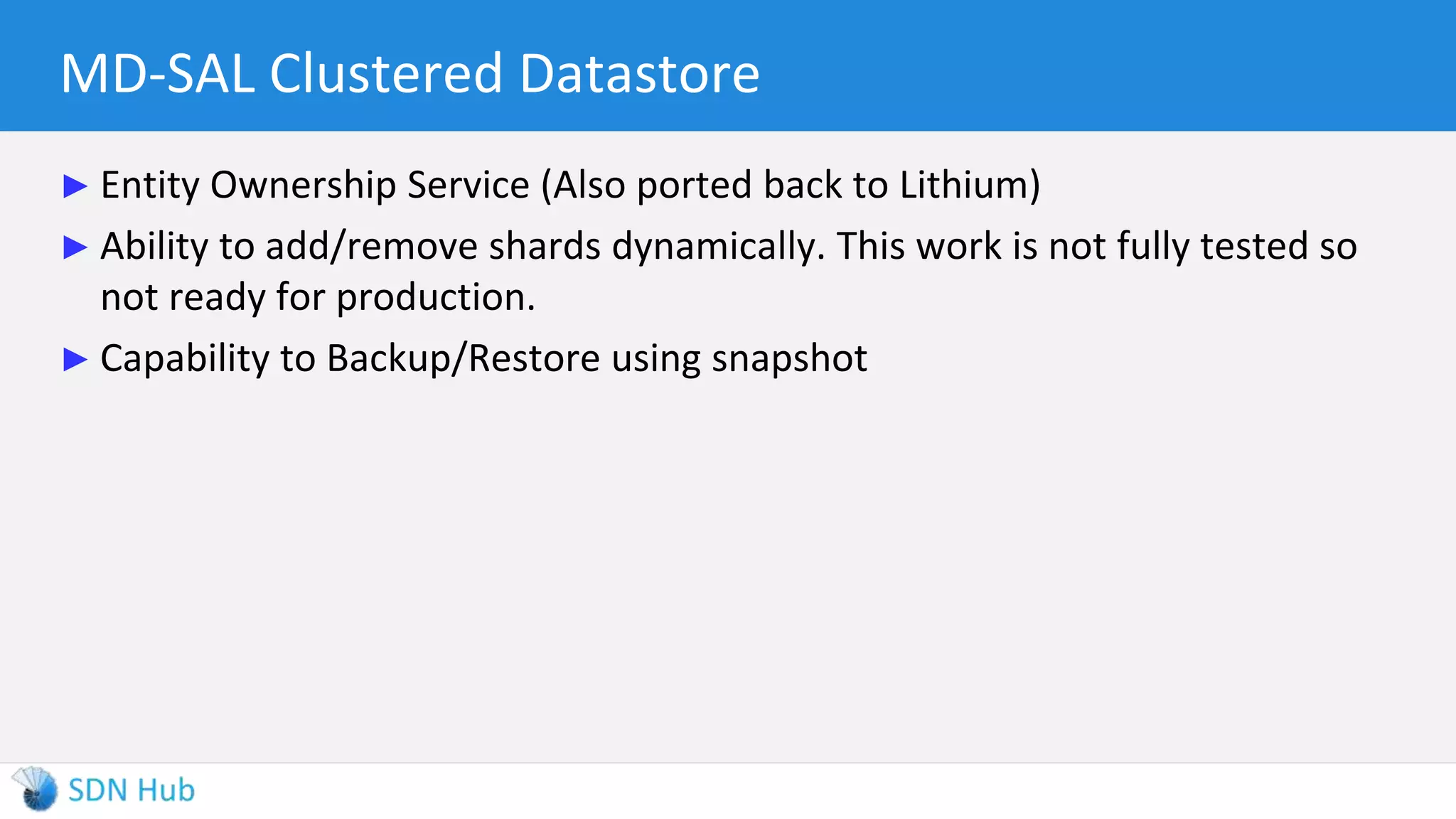 MD-SAL Clustered Datastore
► Entity Ownership Service (Also ported back to Lithium)
► Ability to add/remove shards dynamically. This work is not fully tested so
not ready for production.
► Capability to Backup/Restore using snapshot
 