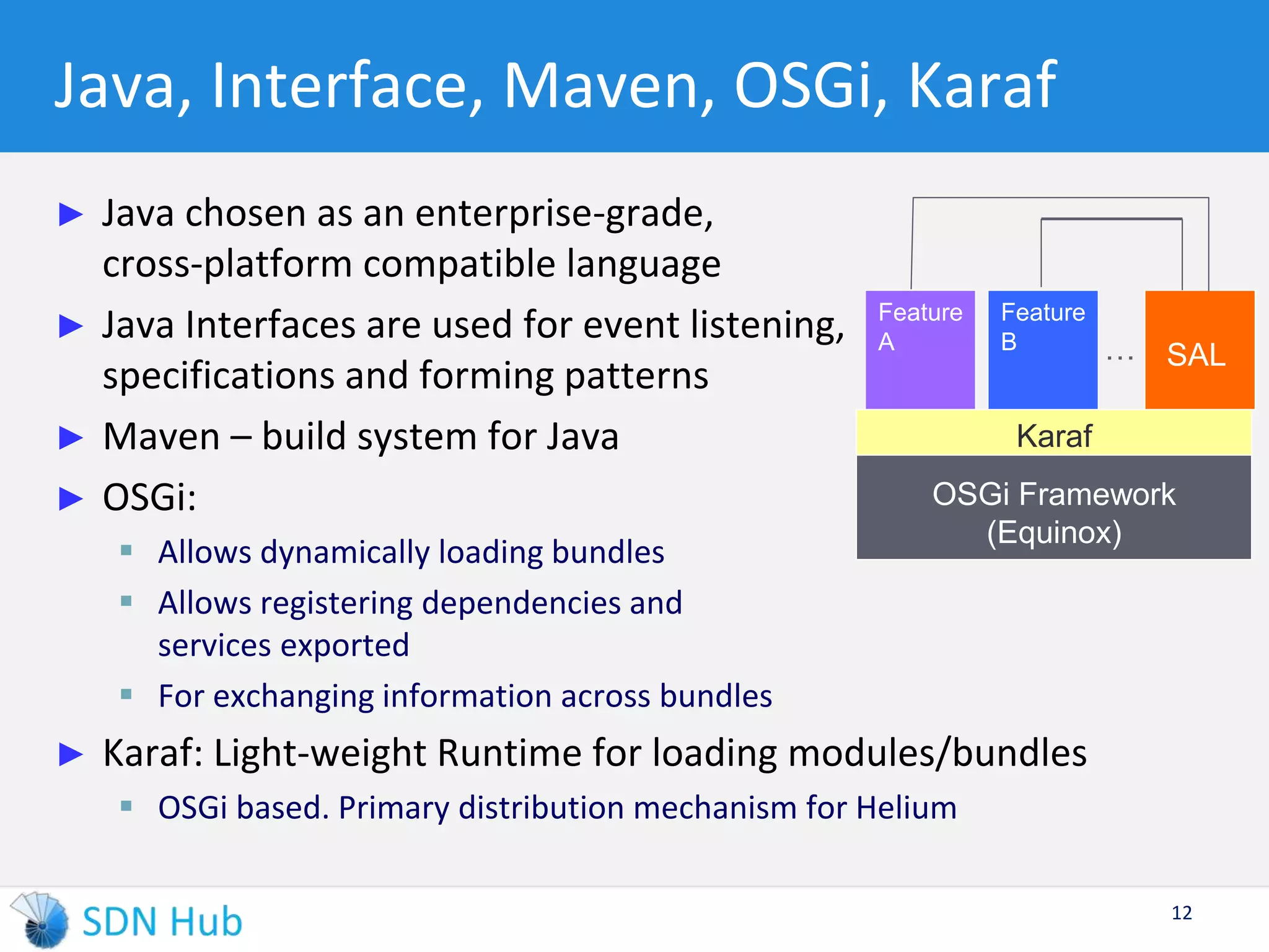 Java, Interface, Maven, OSGi, Karaf 
► Java chosen as an enterprise-grade, 
cross-platform compatible language 
► Java Interfaces are used for event listening, 
specifications and forming patterns 
► Maven – build system for Java 
► OSGi: 
 Allows dynamically loading bundles 
 Allows registering dependencies and 
services exported 
 For exchanging information across bundles 
Feature 
Feature 
A B … 
SAL 
Karaf 
OSGi Framework 
► Karaf: Light-weight Runtime for loading modules/bundles 
 OSGi based. Primary distribution mechanism for Helium 
12 
(Equinox) 
 