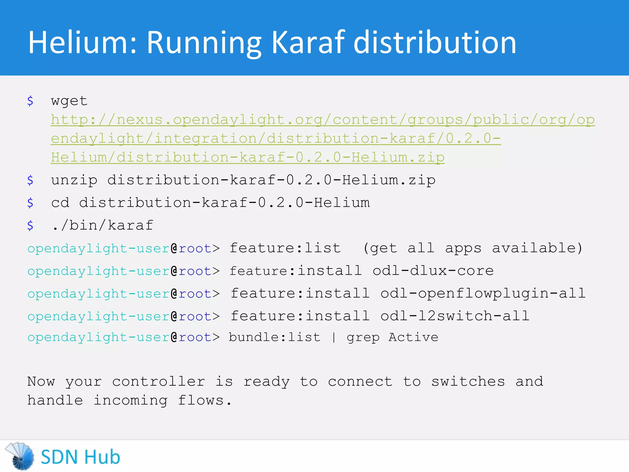 Helium: Running Karaf distribution 
$ wget 
http://nexus.opendaylight.org/content/groups/public/org/op 
endaylight/integration/distribution-karaf/0.2.0- 
Helium/distribution-karaf-0.2.0-Helium.zip 
$ unzip distribution-karaf-0.2.0-Helium.zip 
$ cd distribution-karaf-0.2.0-Helium 
$ ./bin/karaf 
opendaylight-user@root> feature:list (get all apps available) 
opendaylight-user@root> feature:install odl-dlux-core 
opendaylight-user@root> feature:install odl-openflowplugin-all 
opendaylight-user@root> feature:install odl-l2switch-all 
opendaylight-user@root> bundle:list | grep Active 
Now your controller is ready to connect to switches and 
handle incoming flows. 
 