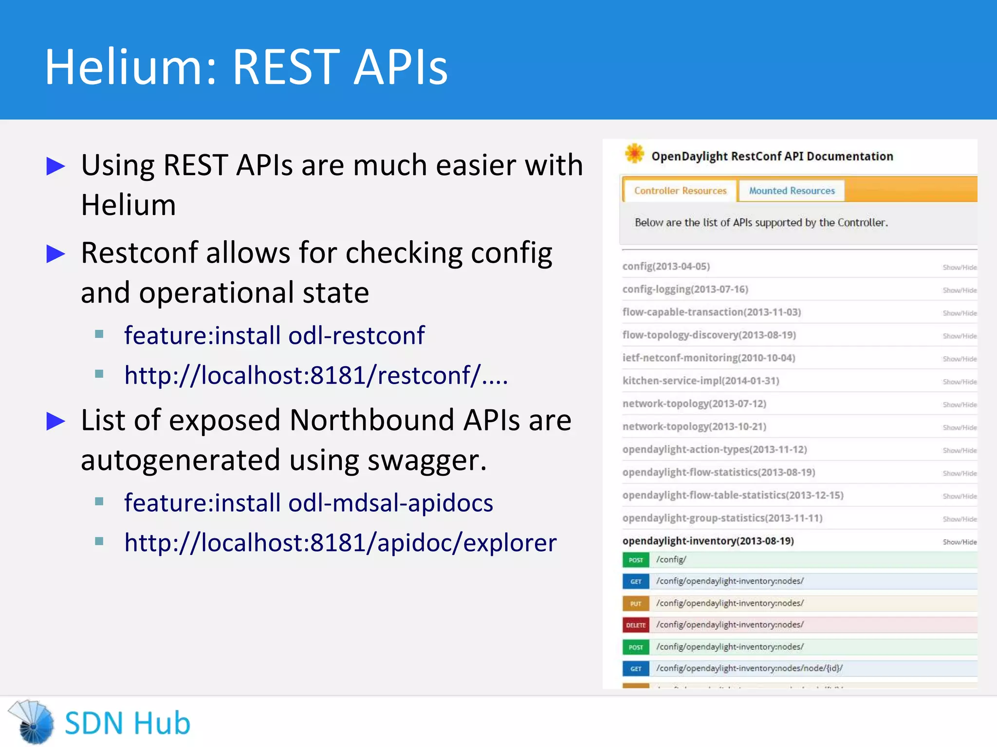 Helium: REST APIs 
► Using REST APIs are much easier with 
Helium 
► Restconf allows for checking config 
and operational state 
 feature:install odl-restconf 
 http://localhost:8181/restconf/.... 
► List of exposed Northbound APIs are 
autogenerated using swagger. 
 feature:install odl-mdsal-apidocs 
 http://localhost:8181/apidoc/explorer 
 