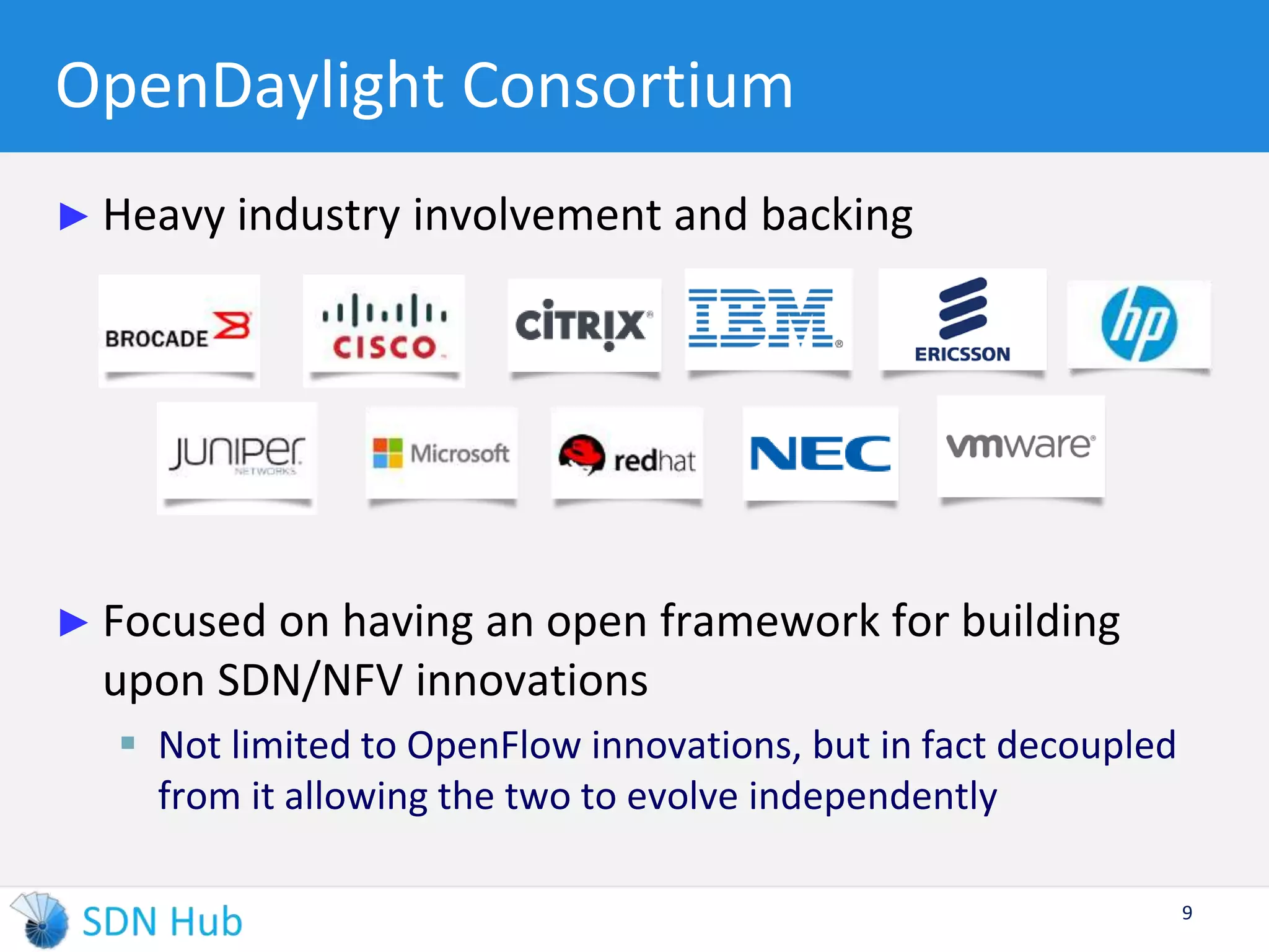 OpenDaylight Consortium 
► Heavy industry involvement and backing 
► Focused on having an open framework for building 
upon SDN/NFV innovations 
 Not limited to OpenFlow innovations, but in fact decoupled 
from it allowing the two to evolve independently 
9 
 