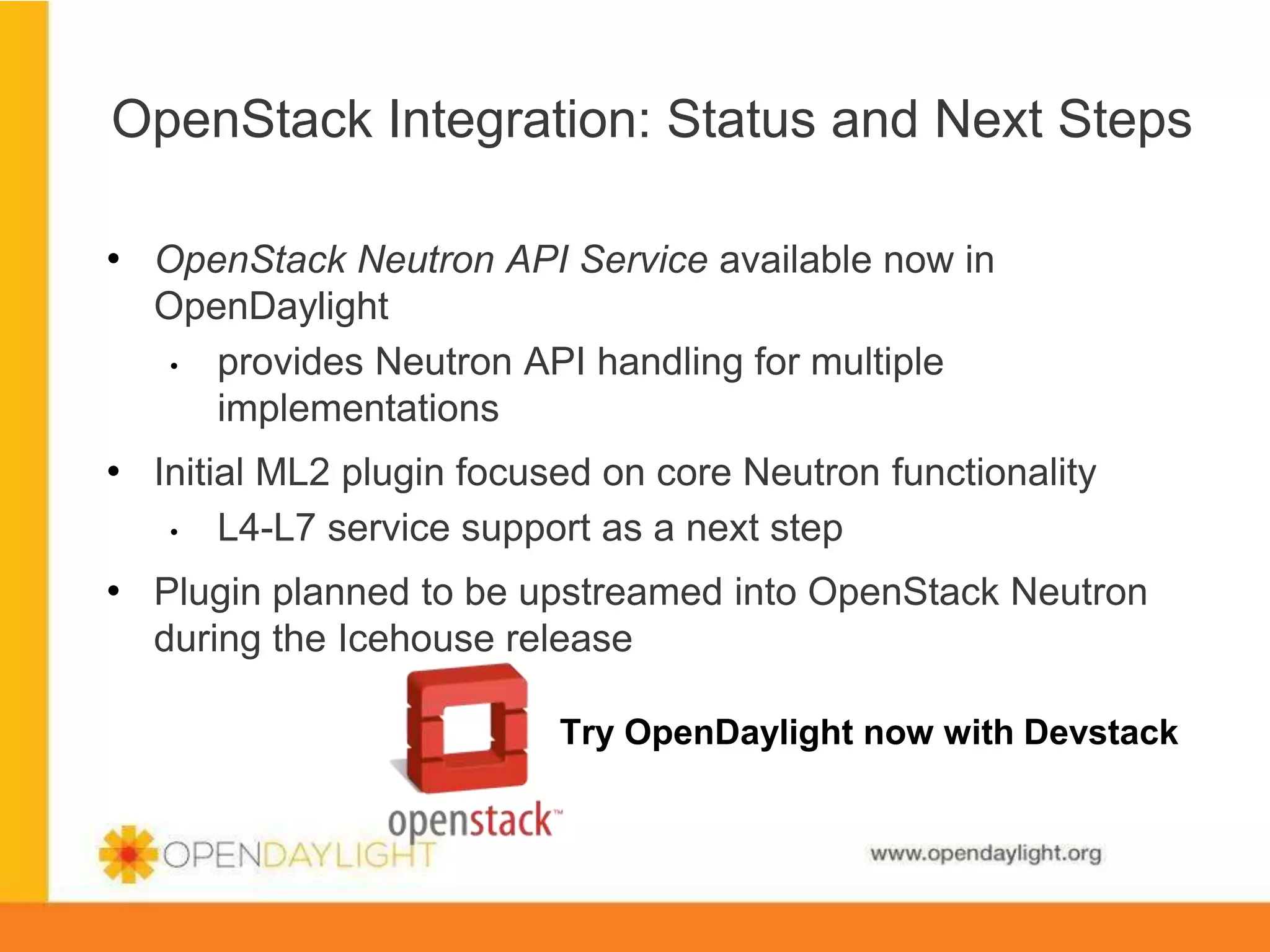 OpenStack Integration: Status and Next Steps
•  OpenStack Neutron API Service available now in
OpenDaylight
•  provides Neutron API handling for multiple
implementations

•  Initial ML2 plugin focused on core Neutron functionality
• 

L4-L7 service support as a next step

•  Plugin planned to be upstreamed into OpenStack Neutron
during the Icehouse release
Try OpenDaylight now with Devstack

www.opendaylight.org

 
