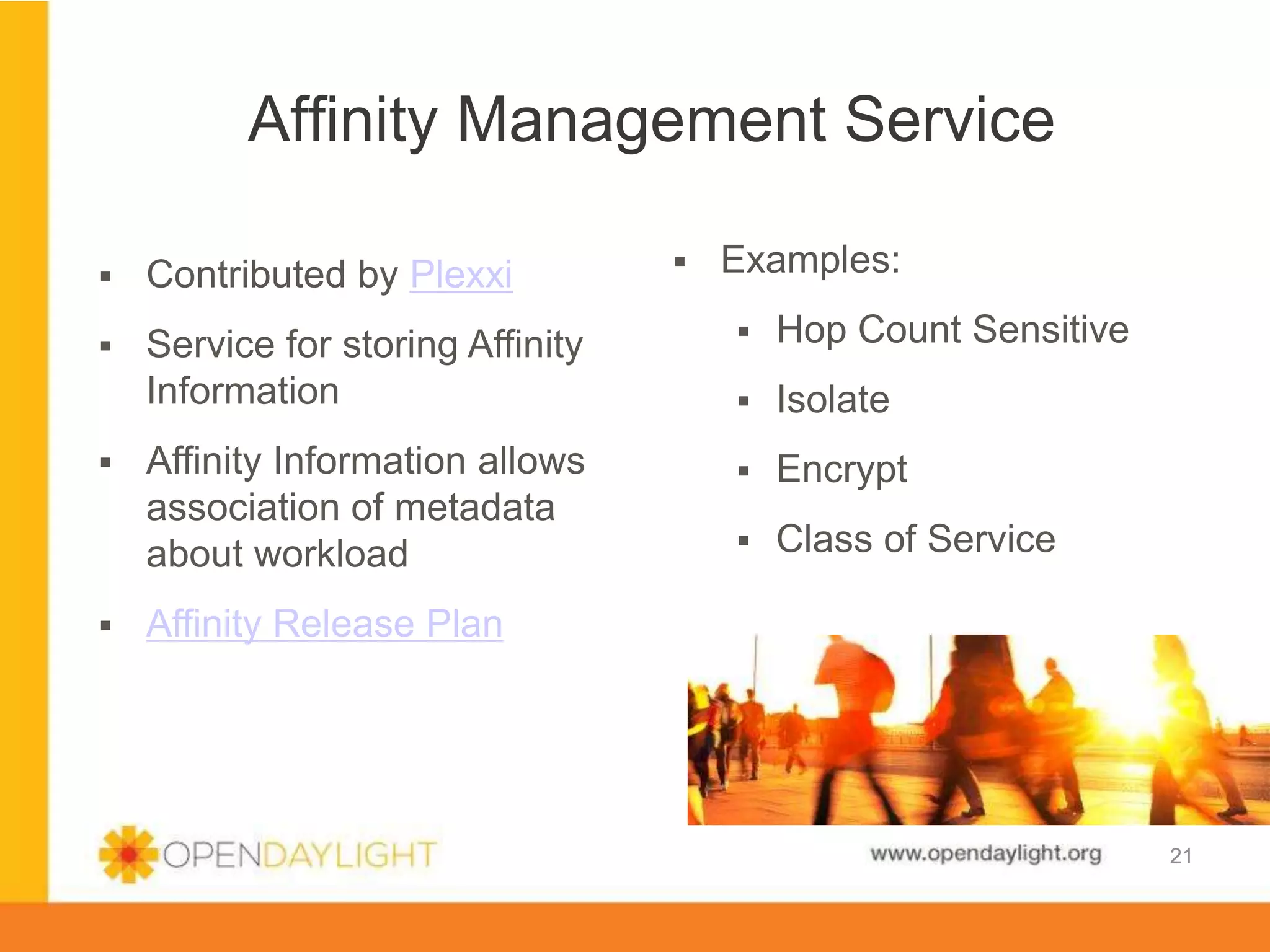 Affinity Management Service
§ 

Examples:

§ 

Contributed by Plexxi

§ 

Service for storing Affinity
Information

§ 

Hop Count Sensitive

§ 

Isolate

Affinity Information allows
association of metadata
about workload

§ 

Encrypt

§ 

Class of Service

§ 

§ 

Affinity Release Plan

www.opendaylight.org

21

 