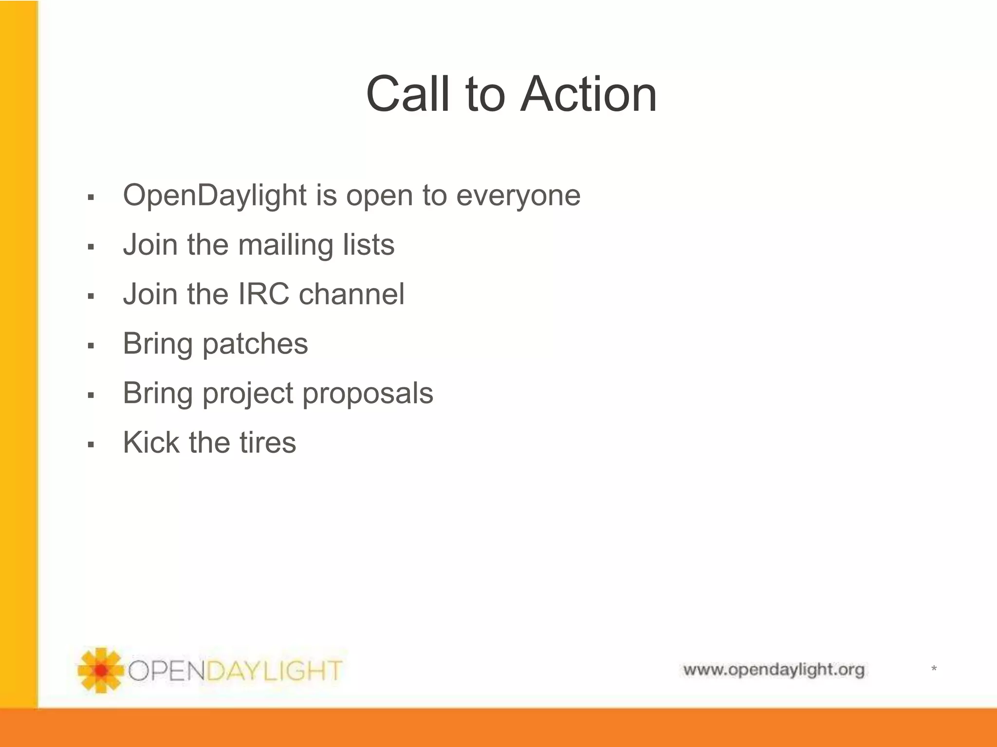 Call to Action
▪ 

OpenDaylight is open to everyone

▪ 

Join the mailing lists

▪ 

Join the IRC channel

▪ 

Bring patches

▪ 

Bring project proposals

▪ 

Kick the tires

www.opendaylight.org

*

 