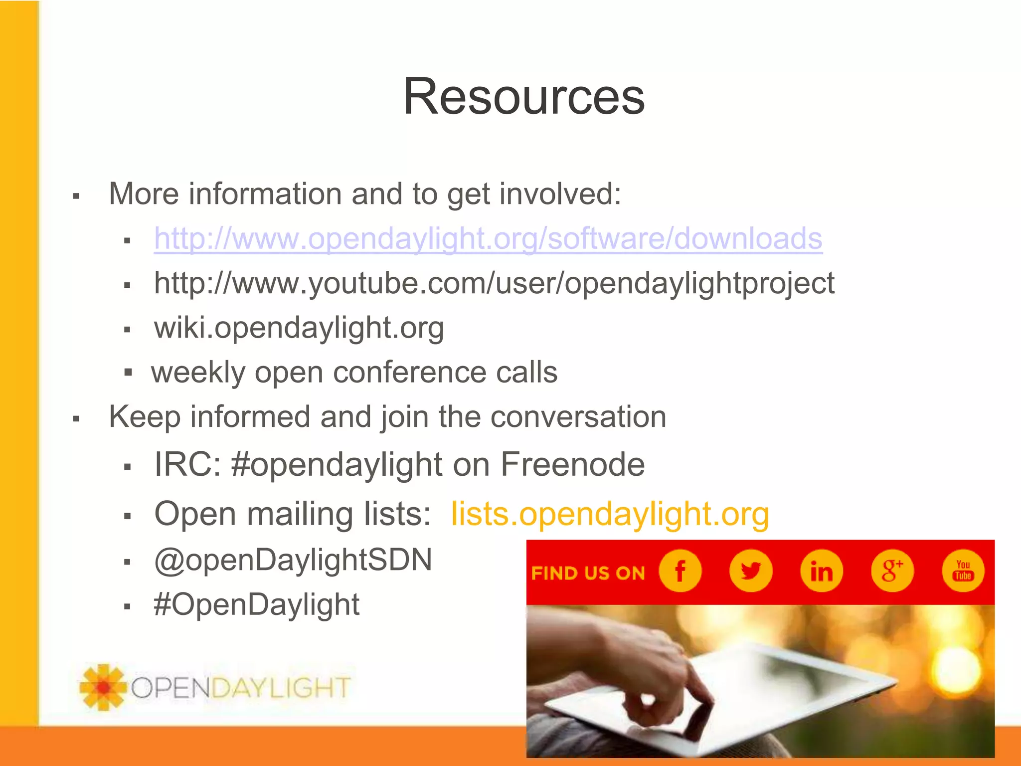 Resources
▪ 

▪ 

More information and to get involved:
▪  http://www.opendaylight.org/software/downloads
▪  http://www.youtube.com/user/opendaylightproject
▪  wiki.opendaylight.org
▪  weekly open conference calls
Keep informed and join the conversation
▪ 
▪ 
▪ 
▪ 

IRC: #opendaylight on Freenode
Open mailing lists: lists.opendaylight.org
@openDaylightSDN
#OpenDaylight
www.opendaylight.org

*

 