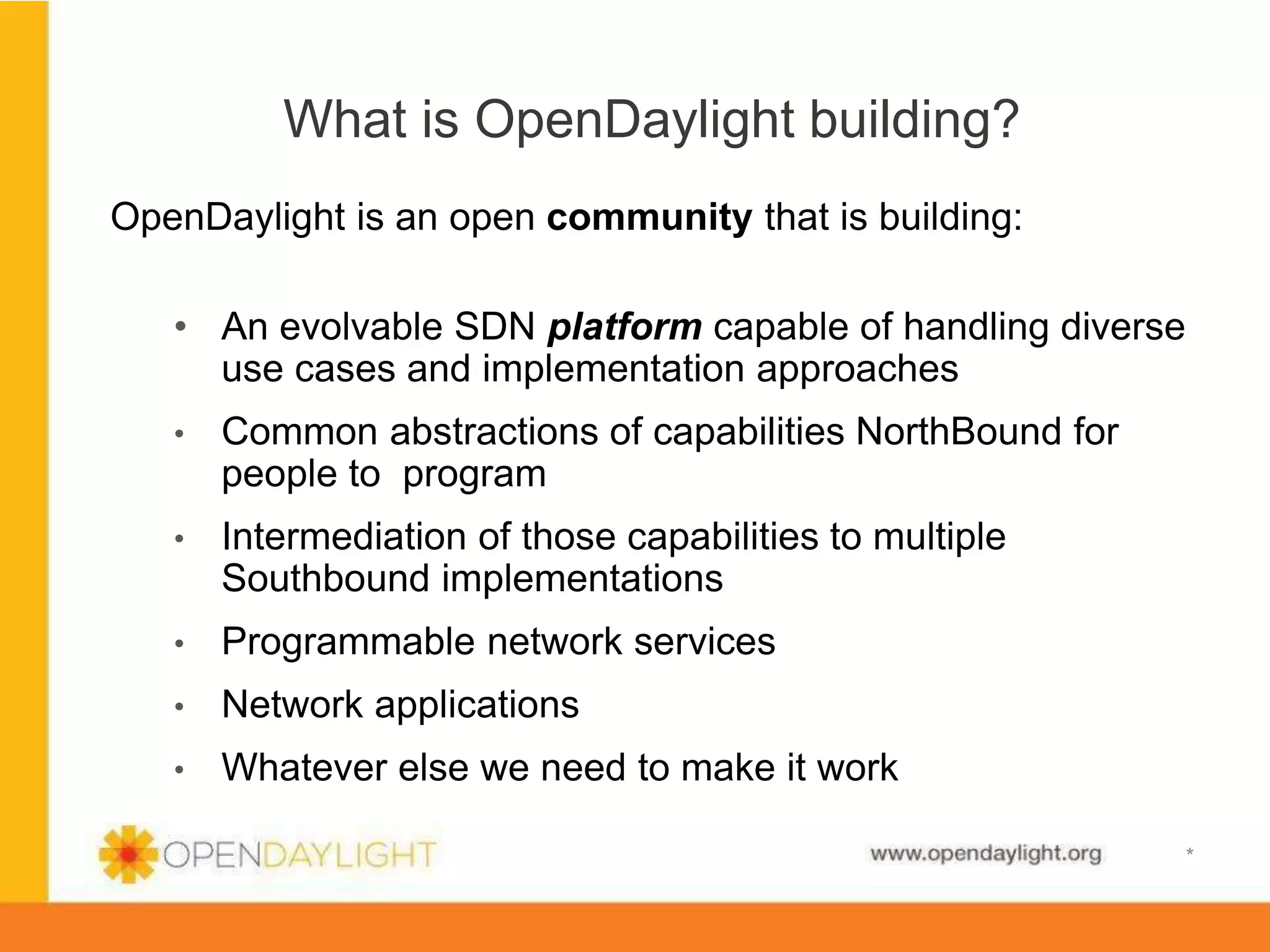 What is OpenDaylight building?
OpenDaylight is an open community that is building:
•  An evolvable SDN platform capable of handling diverse
use cases and implementation approaches
• 

Common abstractions of capabilities NorthBound for
people to program

• 

Intermediation of those capabilities to multiple
Southbound implementations

• 

Programmable network services

• 

Network applications

• 

Whatever else we need to make it work
www.opendaylight.org

*

 