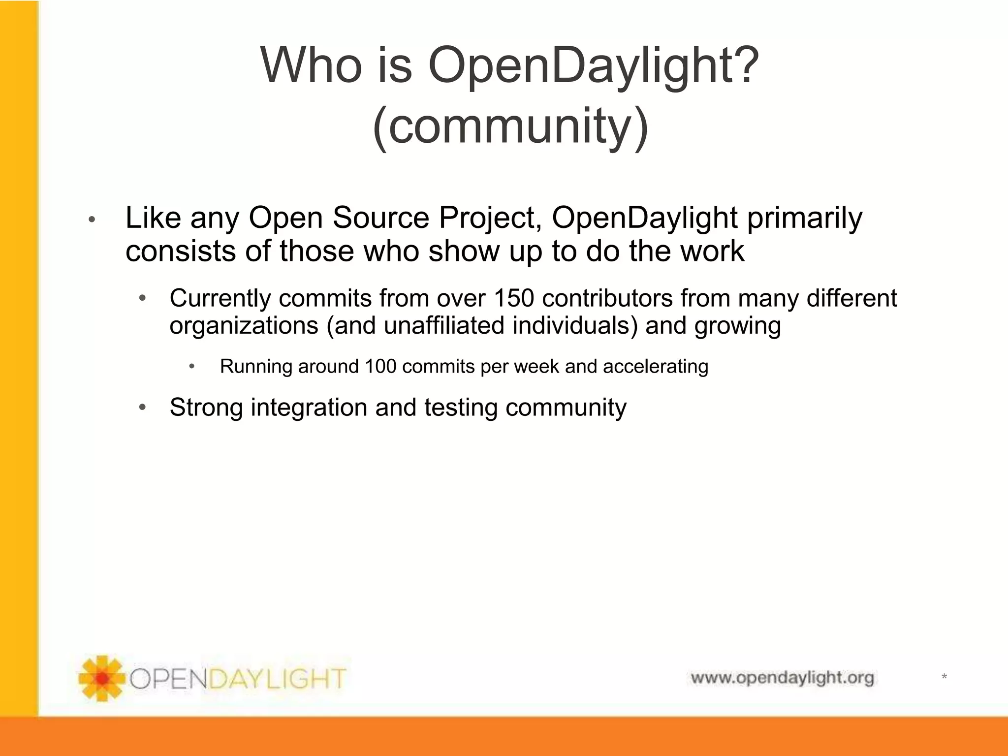 Who is OpenDaylight?
(community)
• 

Like any Open Source Project, OpenDaylight primarily
consists of those who show up to do the work
•  Currently commits from over 150 contributors from many different
organizations (and unaffiliated individuals) and growing
• 

Running around 100 commits per week and accelerating

•  Strong integration and testing community

www.opendaylight.org

*

 