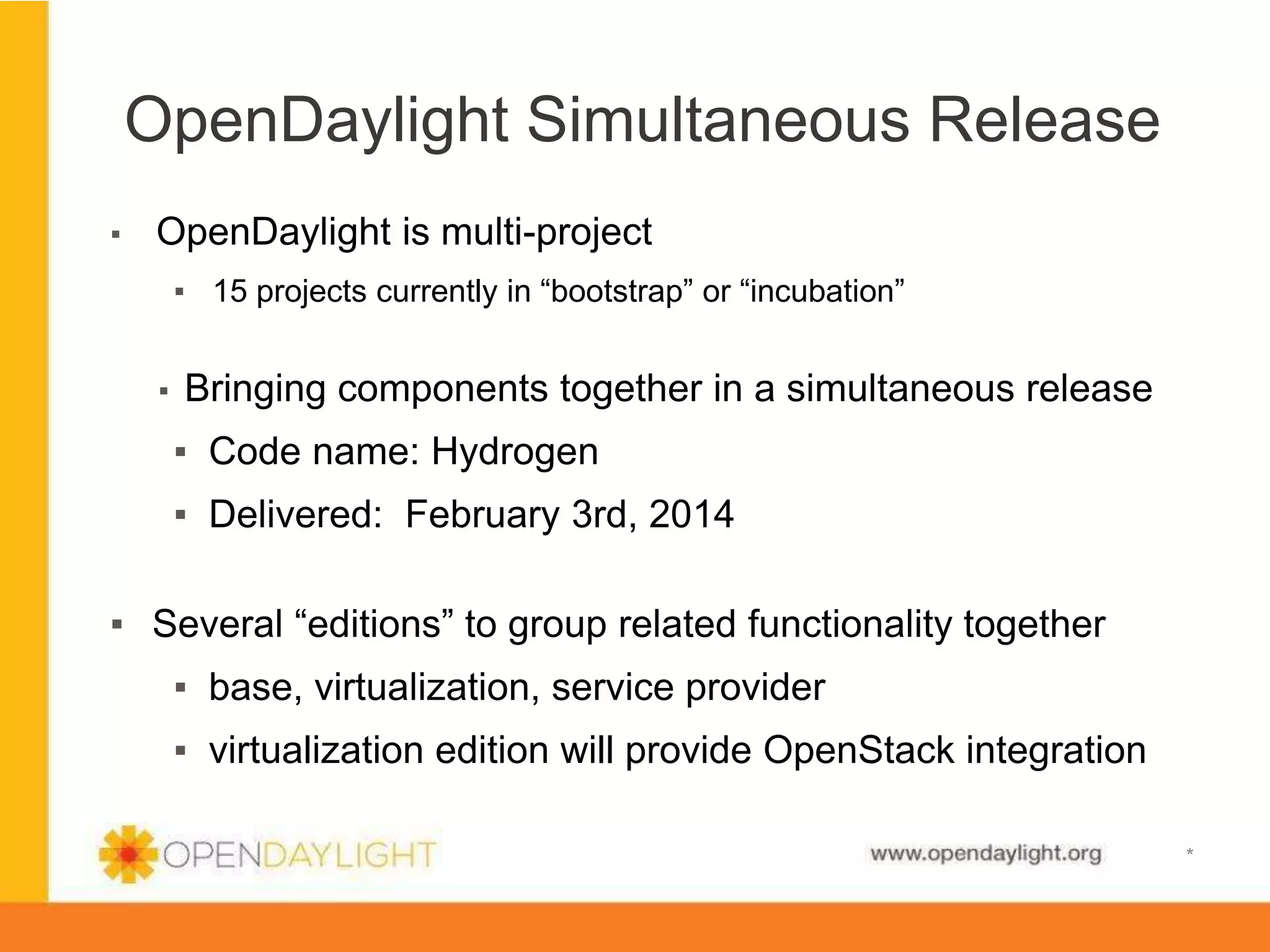 OpenDaylight Simultaneous Release
▪ 

OpenDaylight is multi-project
▪  15 projects currently in “bootstrap” or “incubation”
▪ 

Bringing components together in a simultaneous release
▪  Code name: Hydrogen
▪  Delivered: February 3rd, 2014

▪  Several “editions” to group related functionality together
▪  base, virtualization, service provider
▪  virtualization edition will provide OpenStack integration
www.opendaylight.org

*

 