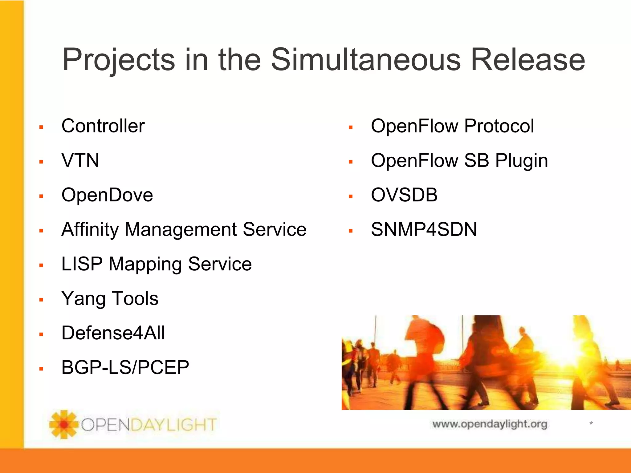 Projects in the Simultaneous Release
▪ 

Controller

▪ 

OpenFlow Protocol

▪ 

VTN

▪ 

OpenFlow SB Plugin

▪ 

OpenDove

▪ 

OVSDB

▪ 

Affinity Management Service

▪ 

SNMP4SDN

▪ 

LISP Mapping Service

▪ 

Yang Tools

▪ 

Defense4All

▪ 

BGP-LS/PCEP

www.opendaylight.org

*

 