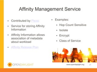 Affinity Management Service
§ 

Examples:

§ 

Contributed by Plexxi

§ 

Service for storing Affinity
Information

§ 

Hop Count Sensitive

§ 

Isolate

Affinity Information allows
association of metadata
about workload

§ 

Encrypt

§ 

Class of Service

§ 

§ 

Affinity Release Plan

www.opendaylight.org

21

 