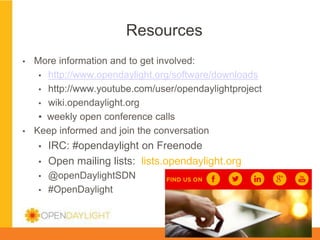 Resources
▪ 

▪ 

More information and to get involved:
▪  http://www.opendaylight.org/software/downloads
▪  http://www.youtube.com/user/opendaylightproject
▪  wiki.opendaylight.org
▪  weekly open conference calls
Keep informed and join the conversation
▪ 
▪ 
▪ 
▪ 

IRC: #opendaylight on Freenode
Open mailing lists: lists.opendaylight.org
@openDaylightSDN
#OpenDaylight
www.opendaylight.org

*

 