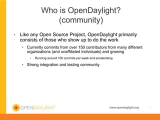 Who is OpenDaylight?
(community)
• 

Like any Open Source Project, OpenDaylight primarily
consists of those who show up to do the work
•  Currently commits from over 150 contributors from many different
organizations (and unaffiliated individuals) and growing
• 

Running around 100 commits per week and accelerating

•  Strong integration and testing community

www.opendaylight.org

*

 
