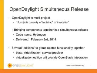 OpenDaylight Simultaneous Release
▪ 

OpenDaylight is multi-project
▪  15 projects currently in “bootstrap” or “incubation”
▪ 

Bringing components together in a simultaneous release
▪  Code name: Hydrogen
▪  Delivered: February 3rd, 2014

▪  Several “editions” to group related functionality together
▪  base, virtualization, service provider
▪  virtualization edition will provide OpenStack integration
www.opendaylight.org

*

 