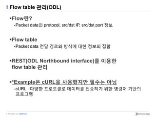 © PIOLINK, Inc. SDN No.1
Flow table 관리(ODL)
Flow란?
-Packet data의 protocol, src/dst IP, src/dst port 정보
Flow table
-Packet data 전달 경로와 방식에 대한 정보의 집합
REST(ODL Northbound interface)를 이용한
flow table 관리
*Example은 cURL을 사용했지만 필수는 아님
-cURL : 다양한 프로토콜로 데이터를 전송하기 위한 명령어 기반의
프로그램
 