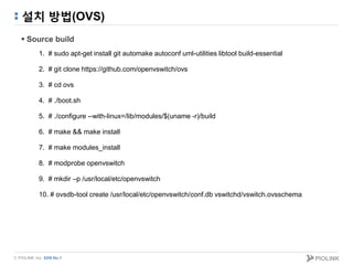 © PIOLINK, Inc. SDN No.1
설치 방법(OVS)
 Source build
1. # sudo apt-get install git automake autoconf uml-utilities libtool build-essential
2. # git clone https://github.com/openvswitch/ovs
3. # cd ovs
4. # ./boot.sh
5. # ./configure --with-linux=/lib/modules/$(uname -r)/build
6. # make && make install
7. # make modules_install
8. # modprobe openvswitch
9. # mkdir –p /usr/local/etc/openvswitch
10. # ovsdb-tool create /usr/local/etc/openvswitch/conf.db vswitchd/vswitch.ovsschema
 