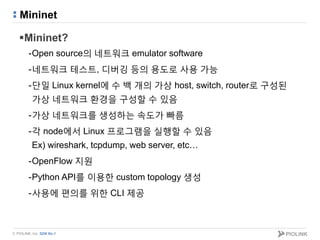 © PIOLINK, Inc. SDN No.1
Mininet
Mininet?
-Open source의 네트워크 emulator software
-네트워크 테스트, 디버깅 등의 용도로 사용 가능
-단일 Linux kernel에 수 백 개의 가상 host, switch, router로 구성된
가상 네트워크 환경을 구성할 수 있음
-가상 네트워크를 생성하는 속도가 빠름
-각 node에서 Linux 프로그램을 실행할 수 있음
Ex) wireshark, tcpdump, web server, etc…
-OpenFlow 지원
-Python API를 이용한 custom topology 생성
-사용에 편의를 위한 CLI 제공
 