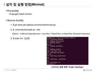 © PIOLINK, Inc. SDN No.1
설치 및 실행 방법(Mininet)
 Pre-built()
-# apt-get install mininet
 Source build()
1. $ git clone git://github.com/mininet/mininet.git
2. $ ./mininet/util/install.sh –nfw
(Option : n=Mininet dependencies + core files, f=OpenFlow, w=OpenFlow Wireshark dissector)
3. $ sudo mn (실행)
<mininet 실행 화면: Single topology>
 
