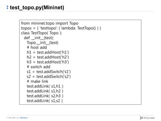 © PIOLINK, Inc. SDN No.1
test_topo.py(Mininet)
from mininet.topo import Topo
topos = { 'testtopo': ( lambda: TestTopo() ) }
class TestTopo( Topo ):
def __init__(test):
Topo.__init__(test)
# host add
h1 = test.addHost('h1')
h2 = test.addHost('h2')
h3 = test.addHost('h3')
# switch add
s1 = test.addSwitch('s1')
s2 = test.addSwitch('s2')
# make link
test.addLink( s1,h1 )
test.addLink( s1,h2 )
test.addLink( s2,h3 )
test.addLink( s1,s2 )
 