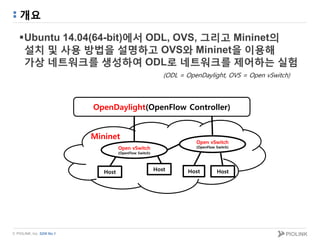 © PIOLINK, Inc. SDN No.1
개요
Ubuntu 14.04(64-bit)에서 ODL, OVS, 그리고 Mininet의
설치 및 사용 방법을 설명하고 OVS와 Mininet을 이용해
가상 네트워크를 생성하여 ODL로 네트워크를 제어하는 실험
(ODL = OpenDaylight, OVS = Open vSwitch)
Host
Open vSwitch
(OpenFlow Switch)
Host Host
Mininet
OpenDaylight(OpenFlow Controller)
Open vSwitch
(OpenFlow Switch)
Host
 