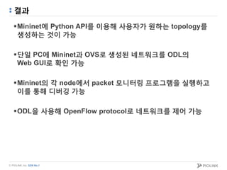 © PIOLINK, Inc. SDN No.1
결과
Mininet에 Python API를 이용해 사용자가 원하는 topology를
생성하는 것이 가능
단일 PC에 Mininet과 OVS로 생성된 네트워크를 ODL의
Web GUI로 확인 가능
Mininet의 각 node에서 packet 모니터링 프로그램을 실행하고
이를 통해 디버깅 가능
ODL을 사용해 OpenFlow protocol로 네트워크를 제어 가능
 